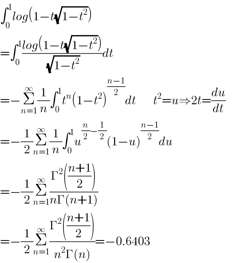 ∫_0 ^1 log(1−t(√(1−t^2 )))        =∫_0 ^1 ((log(1−t(√(1−t^2 ))))/( (√(1−t^2 ))))dt  =−Σ_(n=1) ^∞ (1/n)∫_0 ^1 t^n (1−t^2 )^((n−1)/2) dt       t^2 =u⇒2t=(du/dt)  =−(1/2)Σ_(n=1) ^∞ (1/n)∫_0 ^1 u^((n/2)−(1/2)) (1−u)^((n−1)/2) du  =−(1/2)Σ_(n=1) ^∞ ((Γ^2 (((n+1)/2)))/(nΓ(n+1)))    =−(1/2)Σ_(n=1) ^∞ ((Γ^2 (((n+1)/2)))/(n^2 Γ(n)))=−0.6403  