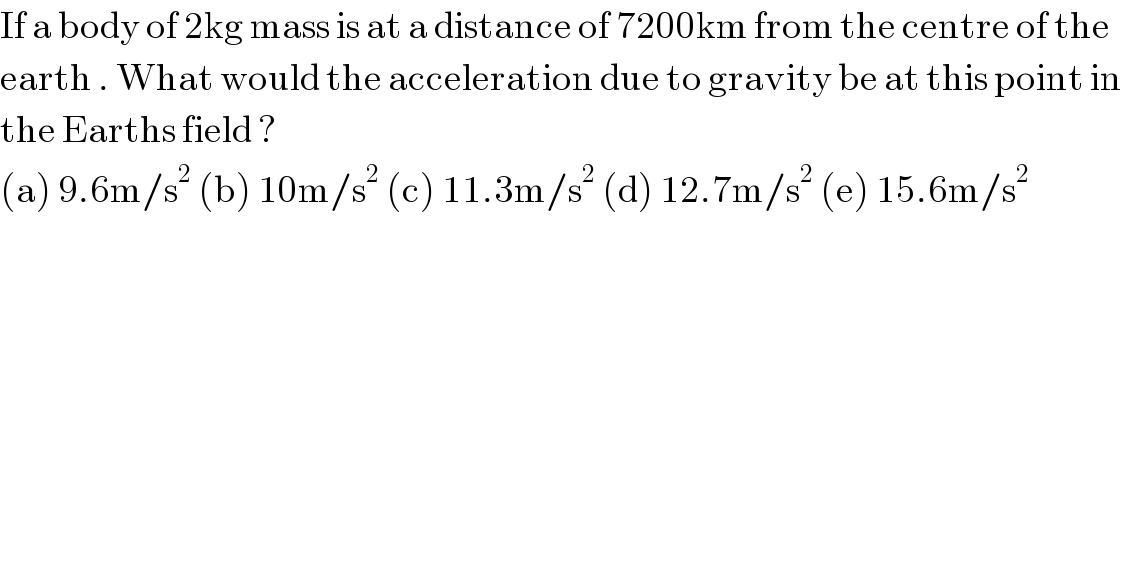 If a body of 2kg mass is at a distance of 7200km from the centre of the  earth . What would the acceleration due to gravity be at this point in  the Earths field ?  (a) 9.6m/s^2  (b) 10m/s^2  (c) 11.3m/s^2  (d) 12.7m/s^2  (e) 15.6m/s^2   