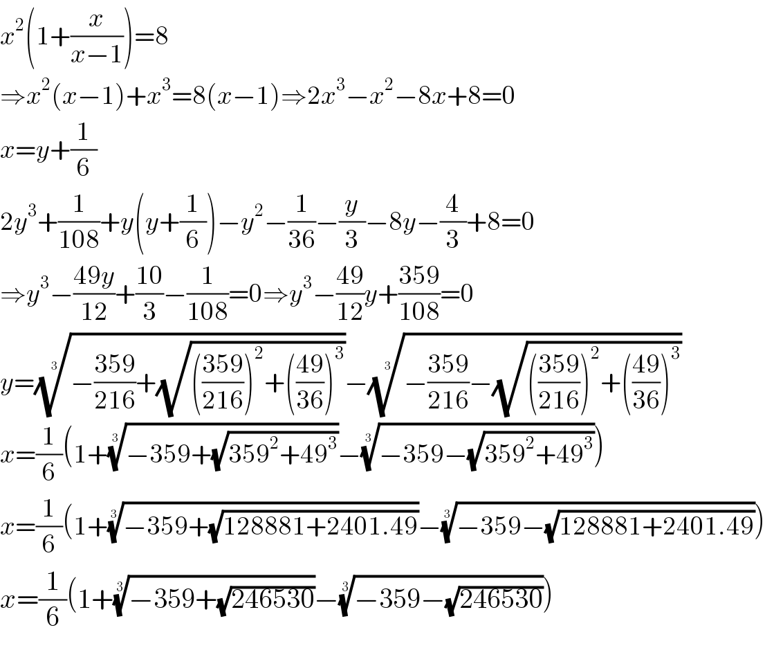 x^2 (1+(x/(x−1)))=8  ⇒x^2 (x−1)+x^3 =8(x−1)⇒2x^3 −x^2 −8x+8=0  x=y+(1/6)  2y^3 +(1/(108))+y(y+(1/6))−y^2 −(1/(36))−(y/3)−8y−(4/3)+8=0  ⇒y^3 −((49y)/(12))+((10)/3)−(1/(108))=0⇒y^3 −((49)/(12))y+((359)/(108))=0  y=((−((359)/(216))+(√((((359)/(216)))^2 +(((49)/(36)))^3 ))))^(1/3) −((−((359)/(216))−(√((((359)/(216)))^2 +(((49)/(36)))^3 ))))^(1/3)   x=(1/6)(1+((−359+(√(359^2 +49^3 ))))^(1/3) −((−359−(√(359^2 +49^3 ))))^(1/3) )  x=(1/6)(1+((−359+(√(128881+2401.49))))^(1/3) −((−359−(√(128881+2401.49))))^(1/3) )  x=(1/6)(1+((−359+(√(246530))))^(1/3) −((−359−(√(246530))))^(1/3) )  