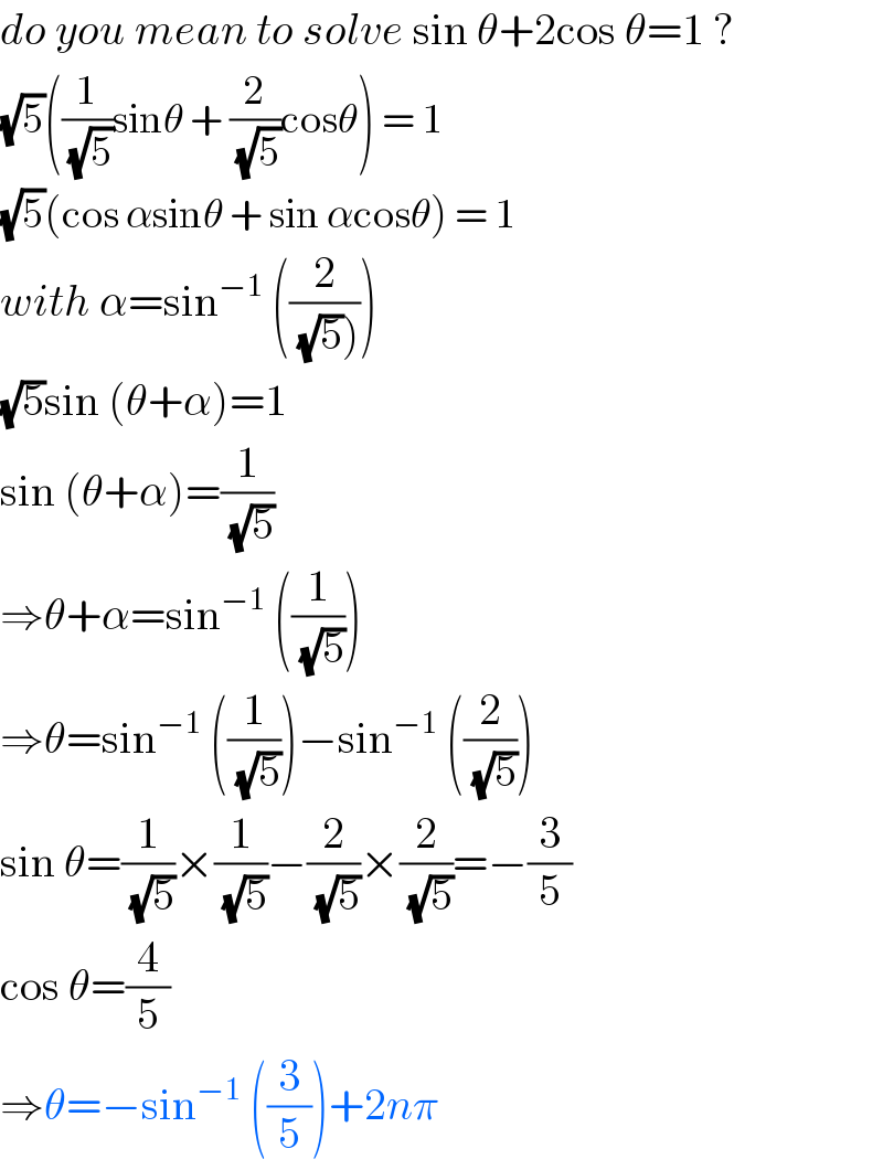 do you mean to solve sin θ+2cos θ=1 ?  (√5)((1/(√5))sinθ + (2/(√5))cosθ) = 1  (√5)(cos αsinθ + sin αcosθ) = 1  with α=sin^(−1)  ((2/((√5)))))  (√5)sin (θ+α)=1  sin (θ+α)=(1/(√5))  ⇒θ+α=sin^(−1)  ((1/(√5)))  ⇒θ=sin^(−1)  ((1/(√5)))−sin^(−1)  ((2/(√5)))  sin θ=(1/(√5))×(1/(√5))−(2/(√5))×(2/(√5))=−(3/5)  cos θ=(4/5)  ⇒θ=−sin^(−1)  ((3/5))+2nπ  