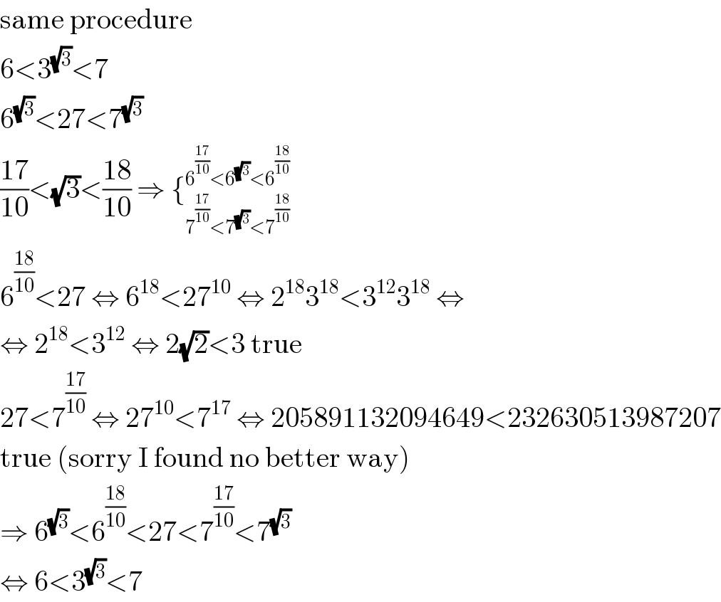 same procedure  6<3^(√3) <7  6^(√3) <27<7^(√3)   ((17)/(10))<(√3)<((18)/(10)) ⇒ {_(7^((17)/(10)) <7^(√3) <7^((18)/(10)) ) ^(6^((17)/(10)) <6^(√3) <6^((18)/(10)) )   6^((18)/(10)) <27 ⇔ 6^(18) <27^(10)  ⇔ 2^(18) 3^(18) <3^(12) 3^(18)  ⇔  ⇔ 2^(18) <3^(12)  ⇔ 2(√2)<3 true  27<7^((17)/(10))  ⇔ 27^(10) <7^(17)  ⇔ 205891132094649<232630513987207  true (sorry I found no better way)  ⇒ 6^(√3) <6^((18)/(10)) <27<7^((17)/(10)) <7^(√3)   ⇔ 6<3^(√3) <7  