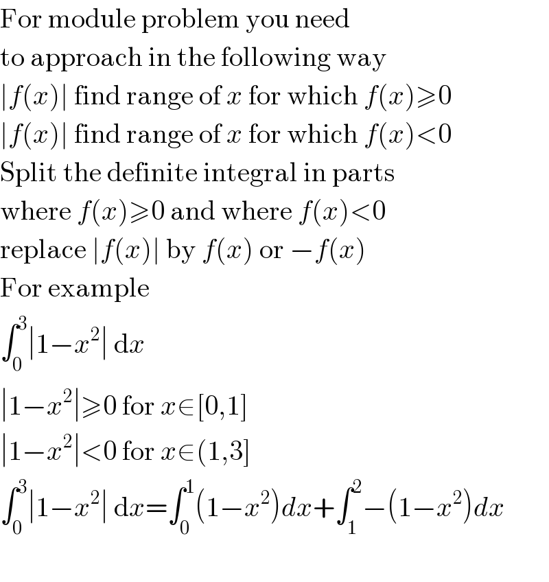 For module problem you need  to approach in the following way  ∣f(x)∣ find range of x for which f(x)≥0  ∣f(x)∣ find range of x for which f(x)<0  Split the definite integral in parts  where f(x)≥0 and where f(x)<0  replace ∣f(x)∣ by f(x) or −f(x)  For example  ∫_0 ^3 ∣1−x^2 ∣ dx  ∣1−x^2 ∣≥0 for x∈[0,1]  ∣1−x^2 ∣<0 for x∈(1,3]  ∫_0 ^3 ∣1−x^2 ∣ dx=∫_0 ^1 (1−x^2 )dx+∫_1 ^2 −(1−x^2 )dx    