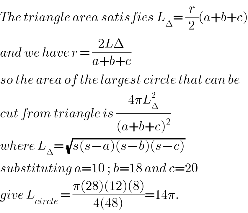 The triangle area satisfies L_Δ = (r/2)(a+b+c)  and we have r = ((2LΔ)/(a+b+c))  so the area of the largest circle that can be  cut from triangle is ((4πL_Δ ^2 )/((a+b+c)^2 ))  where L_Δ = (√(s(s−a)(s−b)(s−c)))   substituting a=10 ; b=18 and c=20  give L_(circle)  = ((π(28)(12)(8))/(4(48)))=14π.  