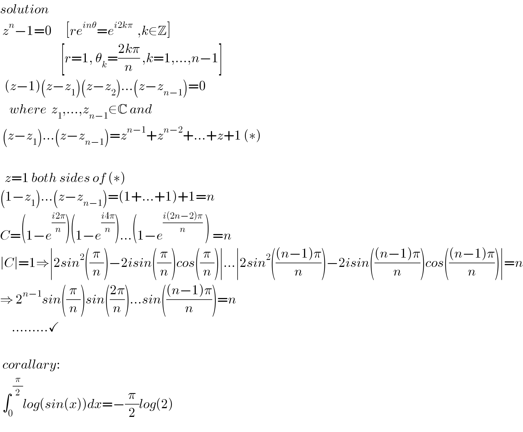 solution   z^n −1=0      [re^(inθ) =e^(i2kπ)   ,k∈Z]                            [r=1, θ_k =((2kπ)/n) ,k=1,...,n−1]    (z−1)(z−z_1 )(z−z_2 )...(z−z_(n−1) )=0      where  z_1 ,...,z_(n−1) ∈C and   (z−z_1 )...(z−z_(n−1) )=z^(n−1) +z^(n−2) +...+z+1 (∗)      z=1 both sides of (∗)   (1−z_1 )...(z−z_(n−1) )=(1+...+1)+1=n  C=(1−e^((i2π)/n) )(1−e^((i4π)/n) )...(1−e^((i(2n−2)π)/n)  ) =n  ∣C∣=1⇒∣2sin^2 ((π/n))−2isin((π/n))cos((π/n))∣...∣2sin^2 ((((n−1)π)/n))−2isin((((n−1)π)/n))cos((((n−1)π)/n))∣=n  ⇒ 2^(n−1) sin((π/n))sin(((2π)/n))...sin((((n−1)π)/n))=n           .........✓     corallary:      ∫_0 ^( (π/2)) log(sin(x))dx=−(π/2)log(2)  