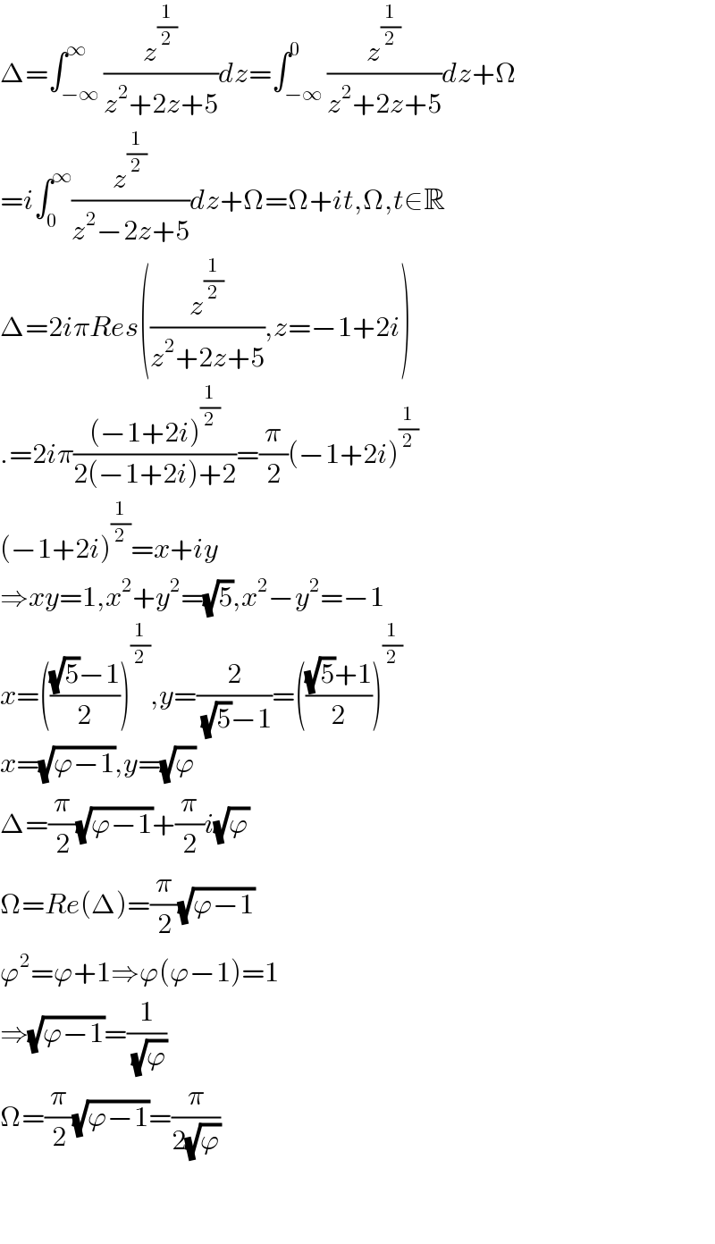 Δ=∫_(−∞) ^∞ (z^(1/2) /(z^2 +2z+5))dz=∫_(−∞) ^0 (z^(1/2) /(z^2 +2z+5))dz+Ω  =i∫_0 ^∞ (z^(1/2) /(z^2 −2z+5))dz+Ω=Ω+it,Ω,t∈R  Δ=2iπRes((z^(1/2) /(z^2 +2z+5)),z=−1+2i)  .=2iπ(((−1+2i)^(1/2) )/(2(−1+2i)+2))=(π/2)(−1+2i)^(1/2)   (−1+2i)^(1/2) =x+iy  ⇒xy=1,x^2 +y^2 =(√5),x^2 −y^2 =−1  x=((((√5)−1)/2))^(1/2) ,y=(2/( (√5)−1))=((((√5)+1)/2))^(1/2)   x=(√(ϕ−1)),y=(√ϕ)  Δ=(π/2)(√(ϕ−1))+(π/2)i(√ϕ)  Ω=Re(Δ)=(π/2)(√(ϕ−1))  ϕ^2 =ϕ+1⇒ϕ(ϕ−1)=1  ⇒(√(ϕ−1))=(1/( (√ϕ)))  Ω=(π/2)(√(ϕ−1))=(π/(2(√ϕ)))      