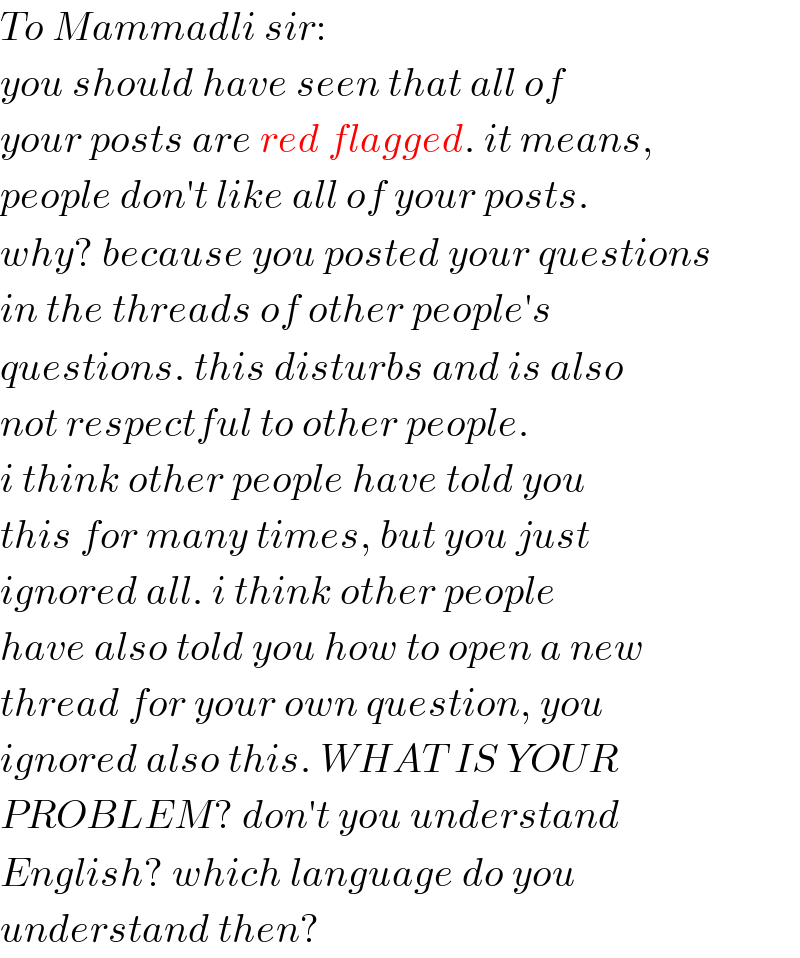To Mammadli sir:  you should have seen that all of  your posts are red flagged. it means,  people don′t like all of your posts.   why? because you posted your questions  in the threads of other people′s  questions. this disturbs and is also  not respectful to other people.   i think other people have told you  this for many times, but you just  ignored all. i think other people   have also told you how to open a new  thread for your own question, you  ignored also this. WHAT IS YOUR  PROBLEM? don′t you understand  English? which language do you  understand then?  