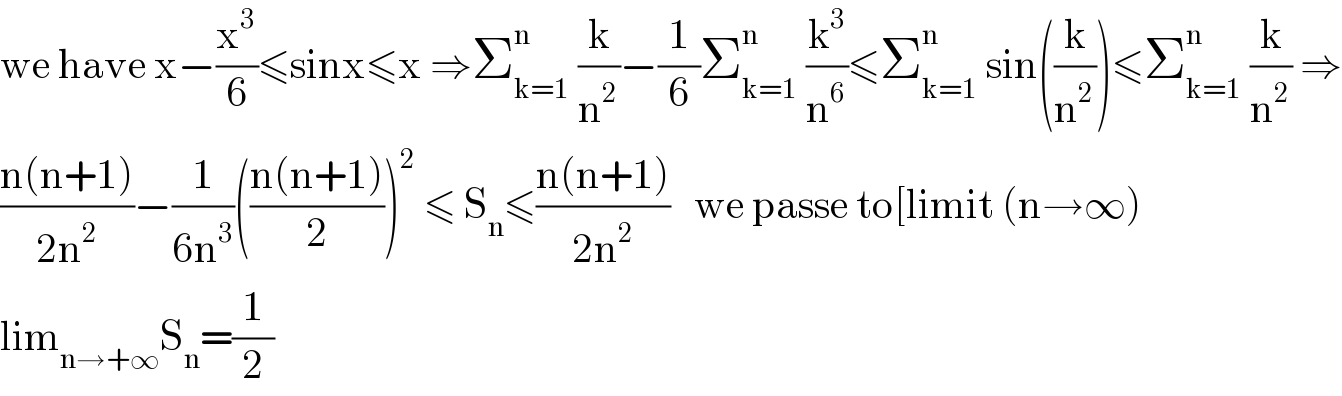 we have x−(x^3 /6)≤sinx≤x ⇒Σ_(k=1) ^n  (k/n^2 )−(1/6)Σ_(k=1) ^n  (k^3 /n^6 )≤Σ_(k=1) ^n  sin((k/n^2 ))≤Σ_(k=1) ^n  (k/n^2 ) ⇒  ((n(n+1))/(2n^2 ))−(1/(6n^3 ))(((n(n+1))/2))^2  ≤ S_n ≤((n(n+1))/(2n^2 ))   we passe to[limit (n→∞)  lim_(n→+∞) S_n =(1/2)  