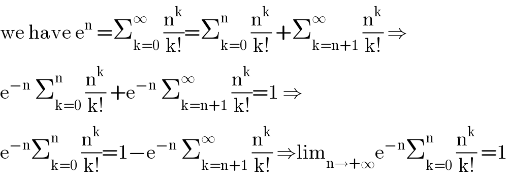 we have e^n  =Σ_(k=0) ^∞  (n^k /(k!))=Σ_(k=0) ^n  (n^k /(k!)) +Σ_(k=n+1) ^∞  (n^k /(k!)) ⇒  e^(−n)  Σ_(k=0) ^n  (n^k /(k!)) +e^(−n)  Σ_(k=n+1) ^∞  (n^k /(k!))=1 ⇒  e^(−n) Σ_(k=0) ^n  (n^k /(k!))=1−e^(−n)  Σ_(k=n+1) ^∞  (n^k /(k!)) ⇒lim_(n→+∞) e^(−n) Σ_(k=0) ^n  (n^k /(k!)) =1  