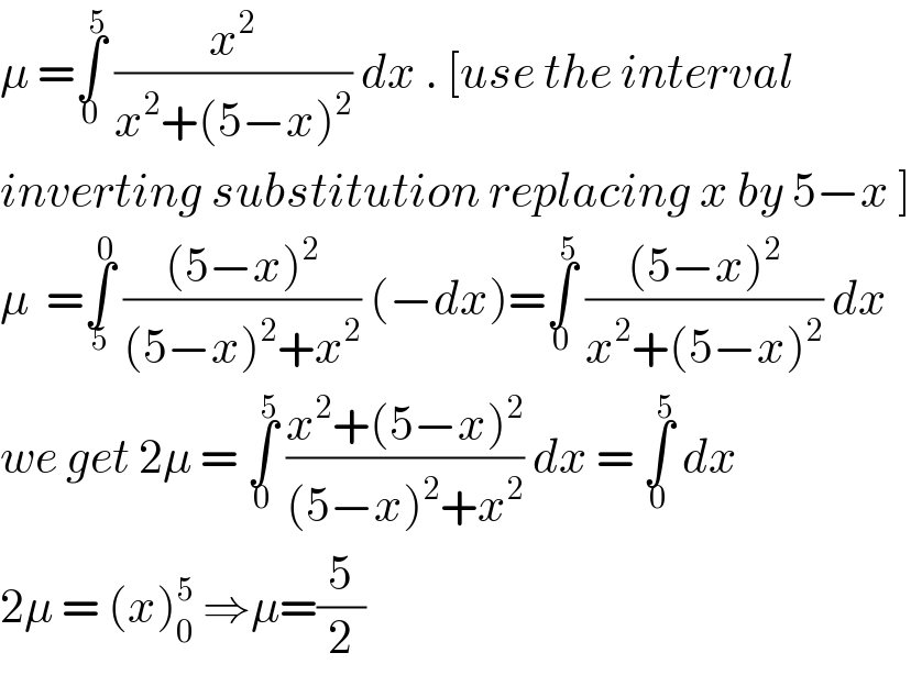 μ =∫_0 ^( 5)  (x^2 /(x^2 +(5−x)^2 )) dx . [use the interval   inverting substitution replacing x by 5−x ]  μ  =∫_5 ^( 0)  (((5−x)^2 )/((5−x)^2 +x^2 )) (−dx)=∫_0 ^( 5)  (((5−x)^2 )/(x^2 +(5−x)^2 )) dx  we get 2μ = ∫_0 ^( 5)  ((x^2 +(5−x)^2 )/((5−x)^2 +x^2 )) dx = ∫_0 ^( 5)  dx  2μ = (x)_0 ^5  ⇒μ=(5/2)  