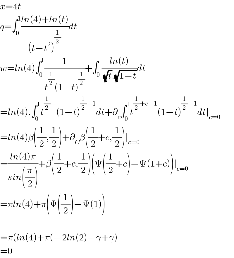 x=4t  q=∫_0 ^1 ((ln(4)+ln(t))/((t−t^2 )^(1/2) ))dt  w=ln(4)∫_0 ^1 (1/(t^(1/2) (1−t)^(1/2) ))+∫_0 ^1 ((ln(t))/( (√t).(√(1−t))))dt  =ln(4).∫_0 ^1 t^((1/2)−) (1−t)^((1/2)−1) dt+∂_c ∫_0 ^1 t^((1/2)+c−1) (1−t)^((1/2)−1) dt∣_(c=0)   =ln(4)β((1/2),(1/2))+∂_C β((1/2)+c,(1/2))∣_(c=0)   =((ln(4)π)/(sin((π/2))))+β((1/2)+c,(1/2))(Ψ((1/2)+c)−Ψ(1+c))∣_(c=0)   =πln(4)+π(Ψ((1/2))−Ψ(1))    =π(ln(4)+π(−2ln(2)−γ+γ)  =0  