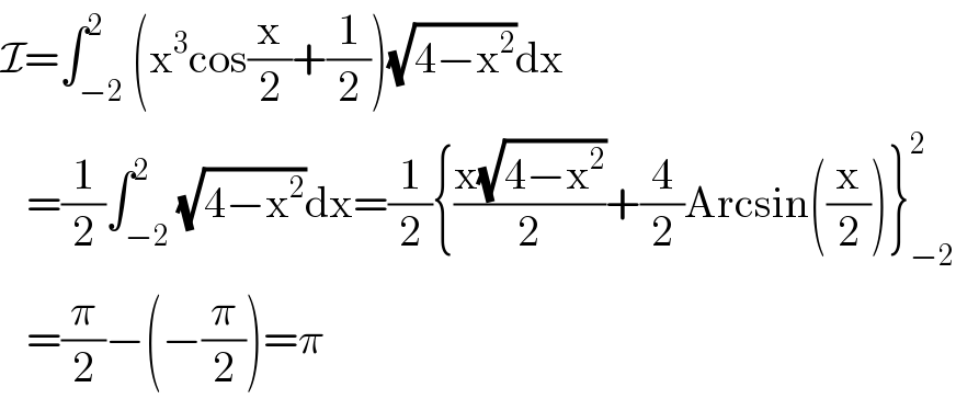 I=∫_(−2) ^2 (x^3 cos(x/2)+(1/2))(√(4−x^2 ))dx     =(1/2)∫_(−2) ^2 (√(4−x^2 ))dx=(1/2){((x(√(4−x^2 )))/2)+(4/2)Arcsin((x/2))}_(−2) ^2      =(π/2)−(−(π/2))=π  