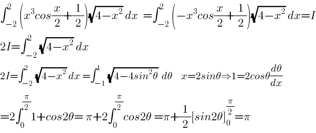 ∫_(−2) ^2 (x^3 cos(x/2)+(1/2))(√(4−x^2 )) dx  =∫_(−2) ^2 (−x^3 cos(x/2)+(1/2))(√(4−x^2 )) dx=I  2I=∫_(−2) ^2 (√(4−x^2 )) dx  2I=∫_(−2) ^2 (√(4−x^2 )) dx =∫_(−1) ^1 (√(4−4sin^2 θ))  dθ     x=2sinθ⇒1=2cosθ(dθ/dx)  =2∫_0 ^(π/2) 1+cos2θ= π+2∫_0 ^(π/2) cos2θ =π+(1/2)[sin2θ]_0 ^(π/2) =π  