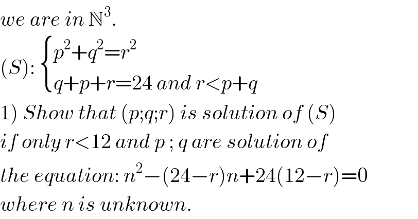 we are in N^3 .  (S):  { ((p^2 +q^2 =r^2 )),((q+p+r=24 and r<p+q)) :}  1) Show that (p;q;r) is solution of (S)  if only r<12 and p ; q are solution of  the equation: n^2 −(24−r)n+24(12−r)=0^   where n is unknown.  