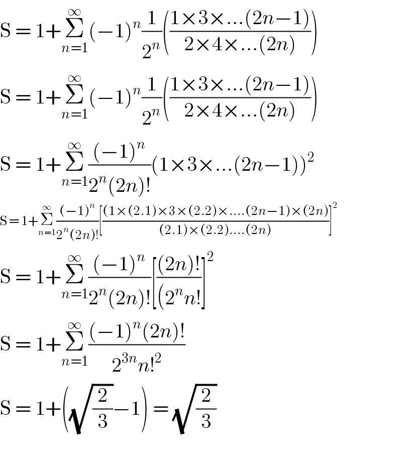 S = 1+Σ_(n=1) ^∞ (−1)^n (1/2^n )(((1×3×...(2n−1))/(2×4×...(2n))))  S = 1+Σ_(n=1) ^∞ (−1)^n (1/2^n )(((1×3×...(2n−1))/(2×4×...(2n))))  S = 1+Σ_(n=1) ^∞ (((−1)^n )/(2^n (2n)!))(1×3×...(2n−1))^2   S = 1+Σ_(n=1) ^∞ (((−1)^n )/(2^n (2n)!))[(((1×(2.1)×3×(2.2)×....(2n−1)×(2n))/((2.1)×(2.2)....(2n)))]^2   S = 1+Σ_(n=1) ^∞ (((−1)^n )/(2^n (2n)!))[(((2n)!)/((2^n n!))]^2   S = 1+Σ_(n=1) ^∞ (((−1)^n (2n)!)/(2^(3n) n!^2 ))  S = 1+((√(2/3))−1) = (√(2/3))    