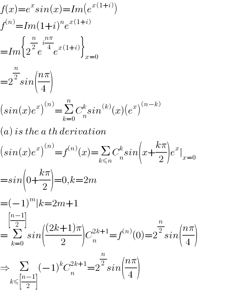 f(x)=e^x sin(x)=Im(e^(x(1+i)) )  f^((n)) =Im(1+i)^n e^(x(1+i))   =Im{2^(n/2) e^(i((nπ)/4)) e^(x(1+i)) }_(x=0)   =2^(n/2) sin(((nπ)/4))  (sin(x)e^x )^((n)) =Σ_(k=0) ^n C_n ^k sin^((k)) (x)(e^x )^((n−k))   (a) is the a th derivation  (sin(x)e^x )^((n)) =f^((n)) (x)=Σ_(k≤n) C_n ^k sin(x+((kπ)/2))e^x ∣_(x=0)   =sin(0+((kπ)/2))=0,k=2m  =(−1)^m ∣k=2m+1  =Σ_(k=0) ^([((n−1)/2)]) sin((((2k+1)π)/2))C_n ^(2k+1) =f^((n)) (0)=2^(n/2) sin(((nπ)/4))  ⇒Σ_(k≤[((n−1)/2)]) (−1)^k C_n ^(2k+1) =2^(n/2) sin(((nπ)/4))    