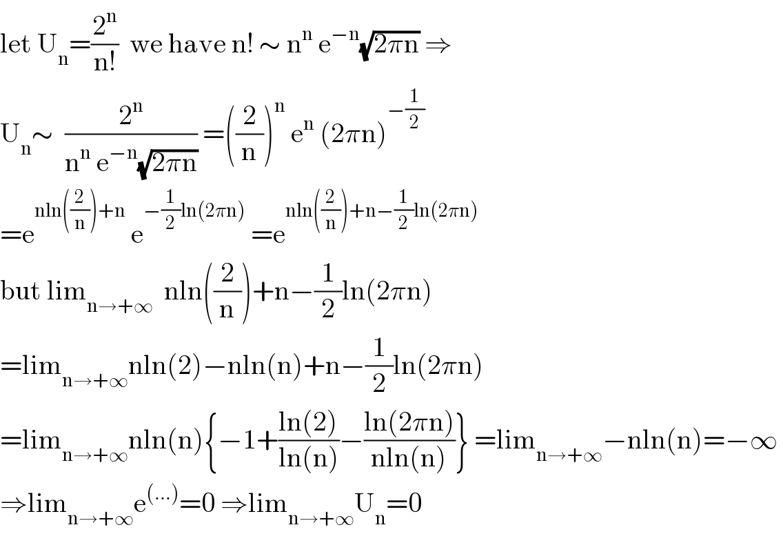 let U_n =(2^n /(n!))  we have n! ∼ n^n  e^(−n) (√(2πn)) ⇒  U_n ∼  (2^n /(n^n  e^(−n) (√(2πn)))) =((2/n))^n  e^n  (2πn)^(−(1/2))   =e^(nln((2/n))+n)  e^(−(1/2)ln(2πn))  =e^(nln((2/n))+n−(1/2)ln(2πn))   but lim_(n→+∞)   nln((2/n))+n−(1/2)ln(2πn)  =lim_(n→+∞) nln(2)−nln(n)+n−(1/2)ln(2πn)  =lim_(n→+∞) nln(n){−1+((ln(2))/(ln(n)))−((ln(2πn))/(nln(n)))} =lim_(n→+∞) −nln(n)=−∞   ⇒lim_(n→+∞) e^((...)) =0 ⇒lim_(n→+∞) U_n =0  