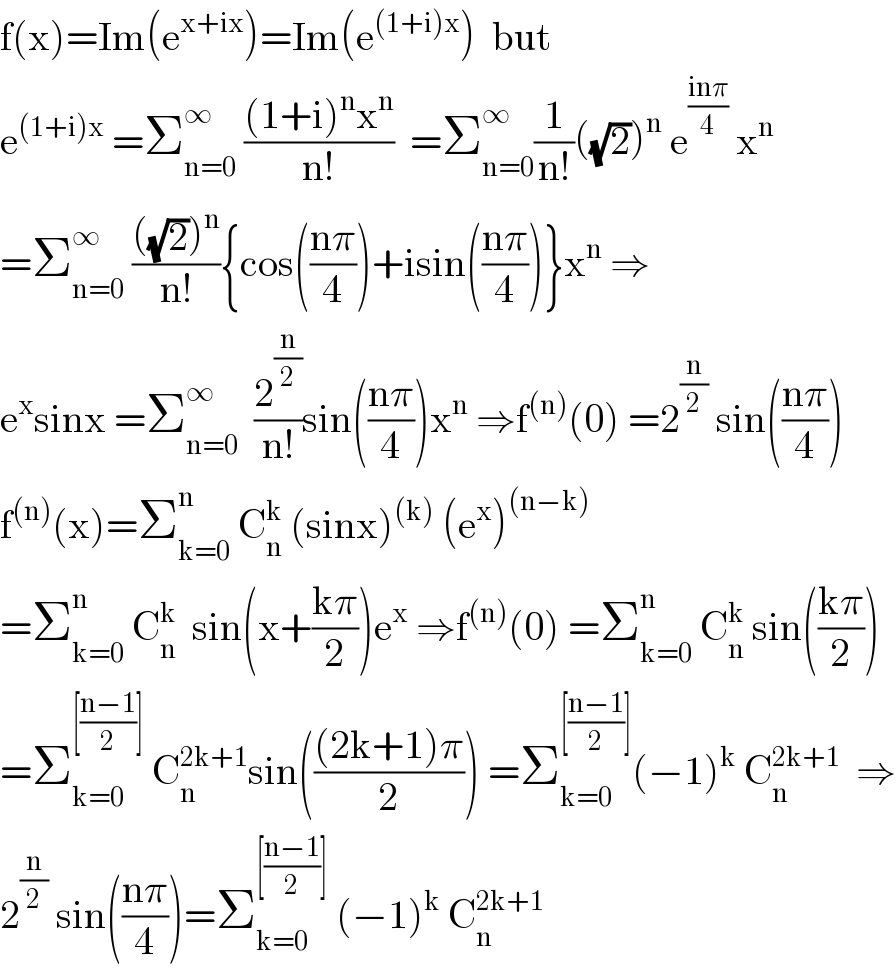 f(x)=Im(e^(x+ix) )=Im(e^((1+i)x) )  but  e^((1+i)x)  =Σ_(n=0) ^∞  (((1+i)^n x^n )/(n!))  =Σ_(n=0) ^∞ (1/(n!))((√2))^n  e^((inπ)/4)  x^n   =Σ_(n=0) ^∞  ((((√2))^n )/(n!)){cos(((nπ)/4))+isin(((nπ)/4))}x^n  ⇒  e^x sinx =Σ_(n=0) ^∞   (2^(n/2) /(n!))sin(((nπ)/4))x^n  ⇒f^((n)) (0) =2^(n/2)  sin(((nπ)/4))  f^((n)) (x)=Σ_(k=0) ^n  C_n ^k  (sinx)^((k))  (e^x )^((n−k))   =Σ_(k=0) ^n  C_n ^k   sin(x+((kπ)/2))e^x  ⇒f^((n)) (0) =Σ_(k=0) ^n  C_n ^k  sin(((kπ)/2))  =Σ_(k=0) ^([((n−1)/2)])  C_n ^(2k+1) sin((((2k+1)π)/2)) =Σ_(k=0) ^([((n−1)/2)]) (−1)^k  C_n ^(2k+1)   ⇒  2^(n/2)  sin(((nπ)/4))=Σ_(k=0) ^([((n−1)/2)])  (−1)^k  C_n ^(2k+1)   