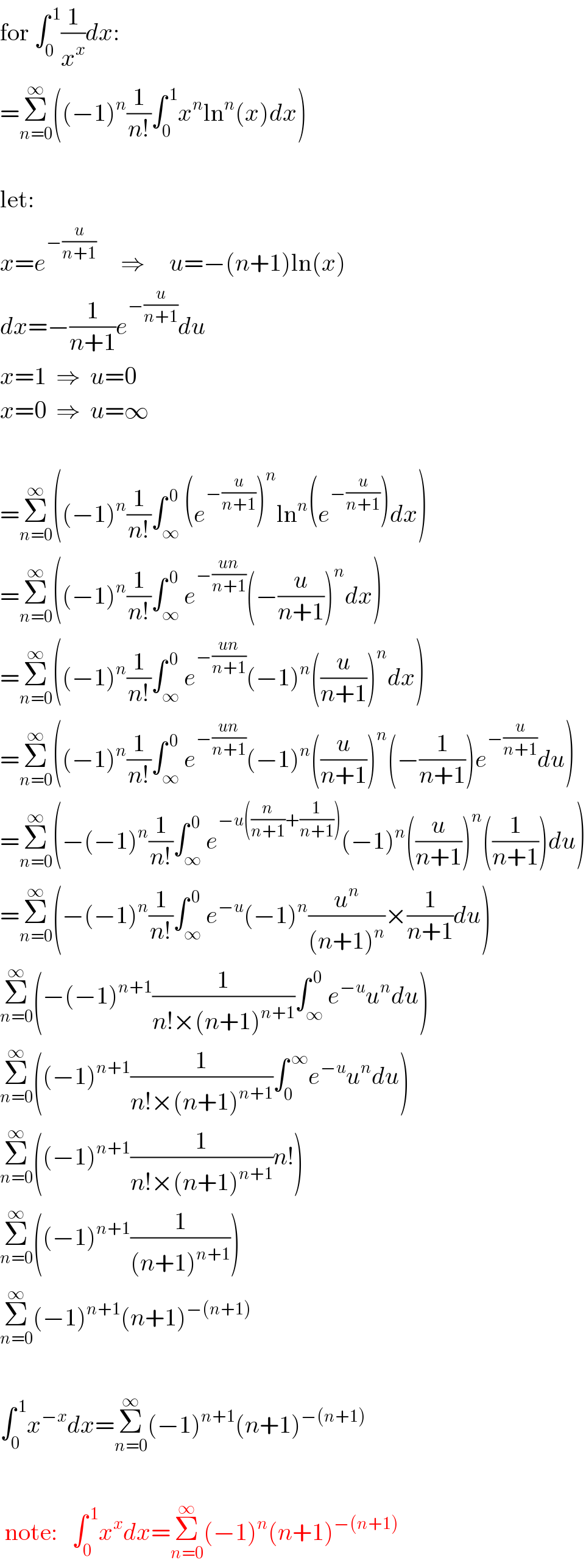 for ∫_0 ^( 1) (1/x^x )dx:  =Σ_(n=0) ^∞ ((−1)^n (1/(n!))∫_0 ^( 1) x^n ln^n (x)dx)     let:  x=e^(−(u/(n+1)))      ⇒     u=−(n+1)ln(x)  dx=−(1/(n+1))e^(−(u/(n+1))) du  x=1  ⇒  u=0  x=0  ⇒  u=∞     =Σ_(n=0) ^∞ ((−1)^n (1/(n!))∫_∞ ^( 0) (e^(−(u/(n+1))) )^n ln^n (e^(−(u/(n+1))) )dx)  =Σ_(n=0) ^∞ ((−1)^n (1/(n!))∫_∞ ^( 0) e^(−((un)/(n+1))) (−(u/(n+1)))^n dx)  =Σ_(n=0) ^∞ ((−1)^n (1/(n!))∫_∞ ^( 0) e^(−((un)/(n+1))) (−1)^n ((u/(n+1)))^n dx)  =Σ_(n=0) ^∞ ((−1)^n (1/(n!))∫_∞ ^( 0) e^(−((un)/(n+1))) (−1)^n ((u/(n+1)))^n (−(1/(n+1)))e^(−(u/(n+1))) du)  =Σ_(n=0) ^∞ (−(−1)^n (1/(n!))∫_∞ ^( 0) e^(−u((n/(n+1))+(1/(n+1)))) (−1)^n ((u/(n+1)))^n ((1/(n+1)))du)  =Σ_(n=0) ^∞ (−(−1)^n (1/(n!))∫_∞ ^( 0) e^(−u) (−1)^n (u^n /((n+1)^n ))×(1/(n+1))du)  Σ_(n=0) ^∞ (−(−1)^(n+1) (1/(n!×(n+1)^(n+1) ))∫_∞ ^( 0) e^(−u) u^n du)  Σ_(n=0) ^∞ ((−1)^(n+1) (1/(n!×(n+1)^(n+1) ))∫_0 ^( ∞) e^(−u) u^n du)  Σ_(n=0) ^∞ ((−1)^(n+1) (1/(n!×(n+1)^(n+1) ))n!)  Σ_(n=0) ^∞ ((−1)^(n+1) (1/((n+1)^(n+1) )))  Σ_(n=0) ^∞ (−1)^(n+1) (n+1)^(−(n+1))      ∫_0 ^( 1) x^(−x) dx=Σ_(n=0) ^∞ (−1)^(n+1) (n+1)^(−(n+1))       note:   ∫_0 ^( 1) x^x dx=Σ_(n=0) ^∞ (−1)^n (n+1)^(−(n+1))   