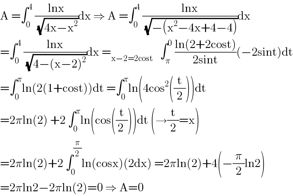 A =∫_0 ^4  ((lnx)/( (√(4x−x^2 ))))dx ⇒ A =∫_0 ^4  ((lnx)/( (√(−(x^2 −4x+4−4)))))dx  =∫_0 ^4  ((lnx)/( (√(4−(x−2)^2 ))))dx =_(x−2=2cost)    ∫_π ^0  ((ln(2+2cost))/(2sint))(−2sint)dt  =∫_0 ^π ln(2(1+cost))dt =∫_0 ^π ln(4cos^2 ((t/2)))dt  =2πln(2) +2 ∫_0 ^π ln(cos((t/(2 ))))dt (→(t/2)=x)  =2πln(2)+2 ∫_0 ^(π/2) ln(cosx)(2dx) =2πln(2)+4(−(π/2)ln2)  =2πln2−2πln(2)=0 ⇒ A=0  