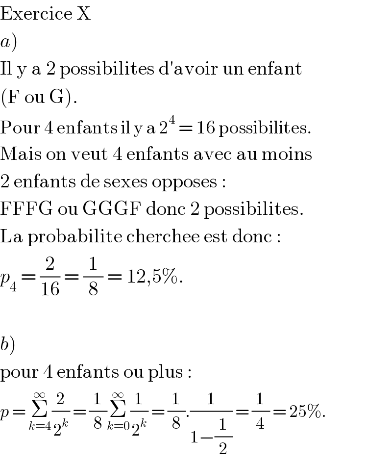 Exercice X  a)  Il y a 2 possibilites d′avoir un enfant  (F ou G).  Pour 4 enfants il y a 2^4  = 16 possibilites.  Mais on veut 4 enfants avec au moins  2 enfants de sexes opposes :  FFFG ou GGGF donc 2 possibilites.  La probabilite cherchee est donc :  p_4  = (2/(16)) = (1/8) = 12,5%.    b)  pour 4 enfants ou plus :  p = Σ_(k=4) ^∞ (2/2^k ) = (1/8)Σ_(k=0) ^∞ (1/2^k ) = (1/8).(1/(1−(1/2))) = (1/4) = 25%.  