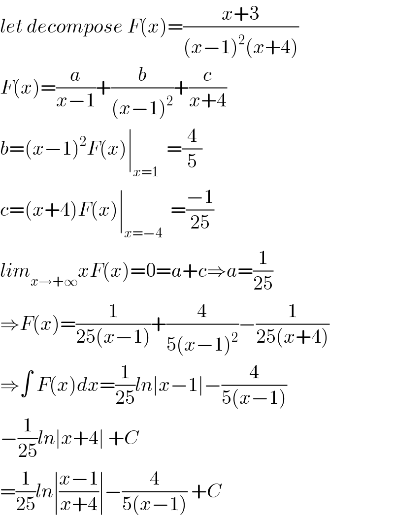 let decompose F(x)=((x+3)/((x−1)^2 (x+4)))  F(x)=(a/(x−1))+(b/((x−1)^2 ))+(c/(x+4))  b=(x−1)^2 F(x)∣_(x=1)   =(4/5)  c=(x+4)F(x)∣_(x=−4)   =((−1)/(25))  lim_(x→+∞) xF(x)=0=a+c⇒a=(1/(25))  ⇒F(x)=(1/(25(x−1)))+(4/(5(x−1)^2 ))−(1/(25(x+4)))  ⇒∫ F(x)dx=(1/(25))ln∣x−1∣−(4/(5(x−1)))  −(1/(25))ln∣x+4∣ +C  =(1/(25))ln∣((x−1)/(x+4))∣−(4/(5(x−1))) +C  