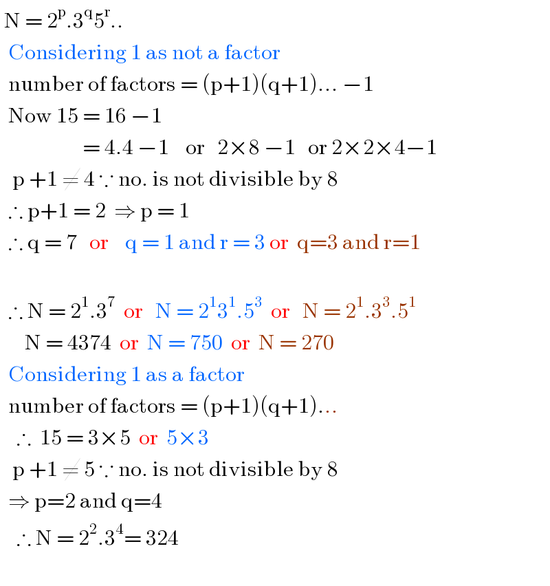  N = 2^p .3^q 5^r ..    Considering 1 as not a factor    number of factors = (p+1)(q+1)... −1    Now 15 = 16 −1                      = 4.4 −1    or   2×8 −1   or 2×2×4−1     p +1 ≠ 4 ∵ no. is not divisible by 8    ∴ p+1 = 2  ⇒ p = 1    ∴ q = 7   or    q = 1 and r = 3 or  q=3 and r=1          ∴ N = 2^1 .3^7   or   N = 2^1 3^1 .5^3   or   N = 2^1 .3^3 .5^1         N = 4374  or  N = 750  or  N = 270    Considering 1 as a factor    number of factors = (p+1)(q+1)...      ∴  15 = 3×5  or  5×3     p +1 ≠ 5 ∵ no. is not divisible by 8    ⇒ p=2 and q=4        ∴ N = 2^2 .3^4 = 324    