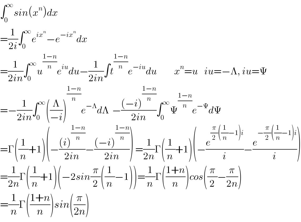 ∫_0 ^∞ sin(x^n )dx  =(1/(2i))∫_0 ^∞ e^(ix^n ) −e^(−ix^n ) dx    =(1/(2in))∫_0 ^∞ u^((1−n)/n) e^(iu) du−(1/(2in))∫t^((1−n)/n) e^(−iu) du           x^n =u    iu=−Λ, iu=Ψ  =−(1/(2in))∫_0 ^∞ ((Λ/(−i)))^((1−n)/n) e^(−Λ) dΛ  −(((−i)^((1−n)/n) )/(2in))∫_0 ^∞ Ψ^((1−n)/n) e^(−Ψ) dΨ  =Γ((1/n)+1)(−(((i)^((1−n)/n) )/(2in))−(((−i)^((1−n)/n) )/(2in))) =(1/(2n))Γ((1/n)+1)(−(e^((π/2)((1/n)−1)i) /i)−(e^(−(π/2)((1/n)−1)i) /i))  =(1/(2n))Γ((1/n)+1)(−2sin(π/2)((1/n)−1))=(1/n)Γ(((1+n)/n))cos((π/2)−(π/(2n)))  =(1/n)Γ(((1+n)/n))sin((π/(2n)))  