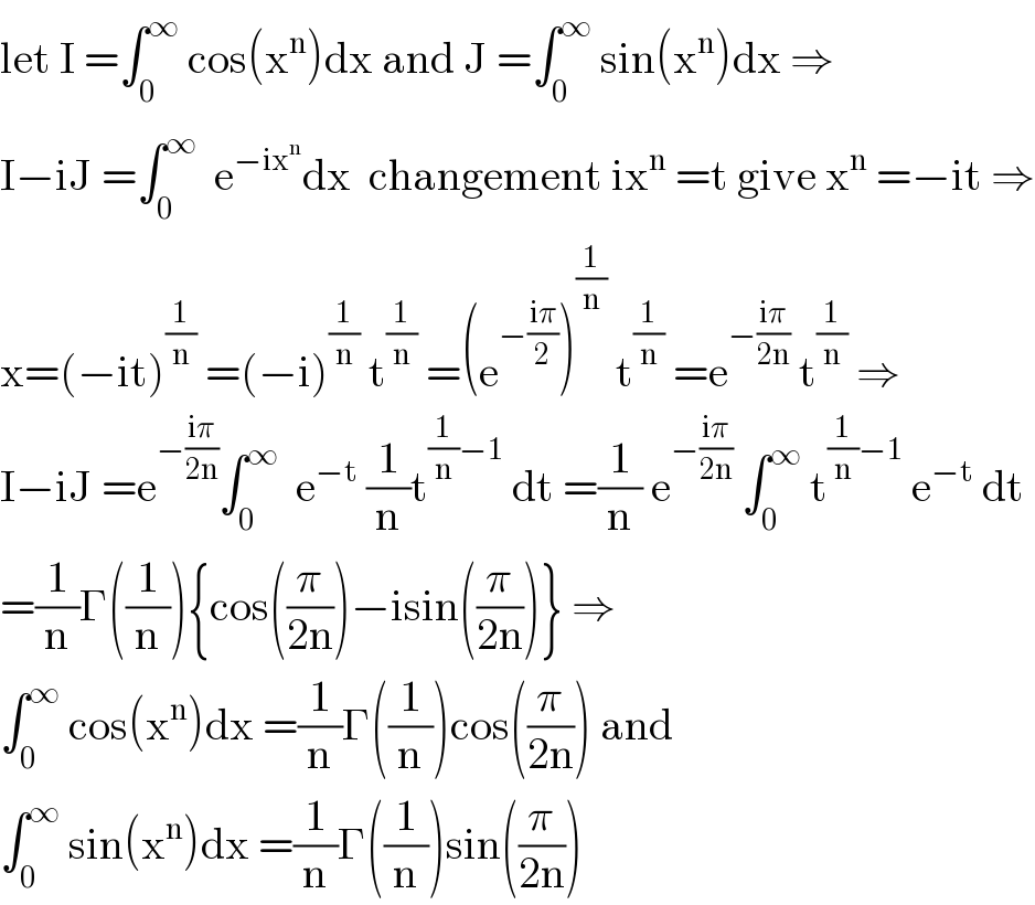let I =∫_0 ^∞  cos(x^n )dx and J =∫_0 ^∞  sin(x^n )dx ⇒  I−iJ =∫_0 ^∞   e^(−ix^n ) dx  changement ix^n  =t give x^n  =−it ⇒  x=(−it)^(1/n)  =(−i)^(1/n)  t^(1/n)  =(e^(−((iπ)/2)) )^(1/n)  t^(1/n)  =e^(−((iπ)/(2n)))  t^(1/n)  ⇒  I−iJ =e^(−((iπ)/(2n))) ∫_0 ^∞   e^(−t)  (1/n)t^((1/n)−1)  dt =(1/n) e^(−((iπ)/(2n)))  ∫_0 ^∞  t^((1/n)−1)  e^(−t)  dt  =(1/n)Γ((1/n)){cos((π/(2n)))−isin((π/(2n)))} ⇒  ∫_0 ^∞  cos(x^n )dx =(1/n)Γ((1/n))cos((π/(2n))) and  ∫_0 ^∞  sin(x^n )dx =(1/n)Γ((1/n))sin((π/(2n)))  