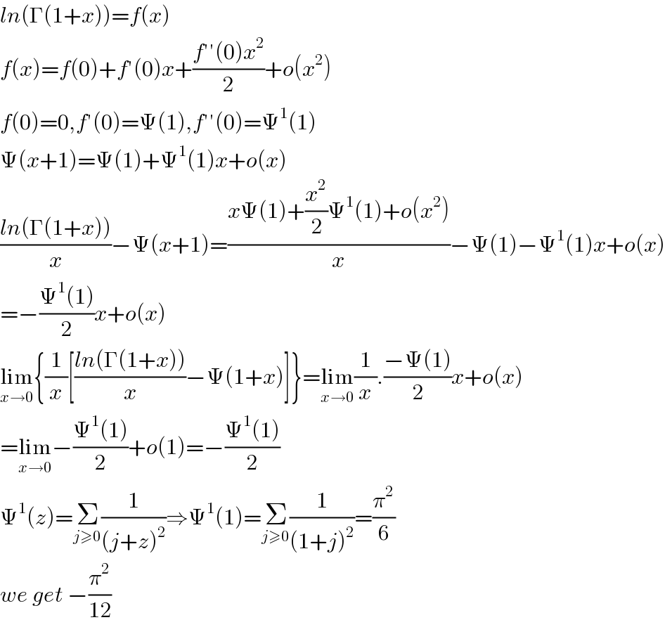 ln(Γ(1+x))=f(x)  f(x)=f(0)+f′(0)x+((f′′(0)x^2 )/2)+o(x^2 )  f(0)=0,f′(0)=Ψ(1),f′′(0)=Ψ^1 (1)  Ψ(x+1)=Ψ(1)+Ψ^1 (1)x+o(x)  ((ln(Γ(1+x)))/x)−Ψ(x+1)=((xΨ(1)+(x^2 /2)Ψ^1 (1)+o(x^2 ))/x)−Ψ(1)−Ψ^1 (1)x+o(x)  =−((Ψ^1 (1))/2)x+o(x)  lim_(x→0) {(1/x)[((ln(Γ(1+x)))/x)−Ψ(1+x)]}=lim_(x→0) (1/x).((−Ψ(1))/2)x+o(x)  =lim_(x→0) −((Ψ^1 (1))/2)+o(1)=−((Ψ^1 (1))/2)  Ψ^1 (z)=Σ_(j≥0) (1/((j+z)^2 ))⇒Ψ^1 (1)=Σ_(j≥0) (1/((1+j)^2 ))=(π^2 /6)  we get −(π^2 /(12))  