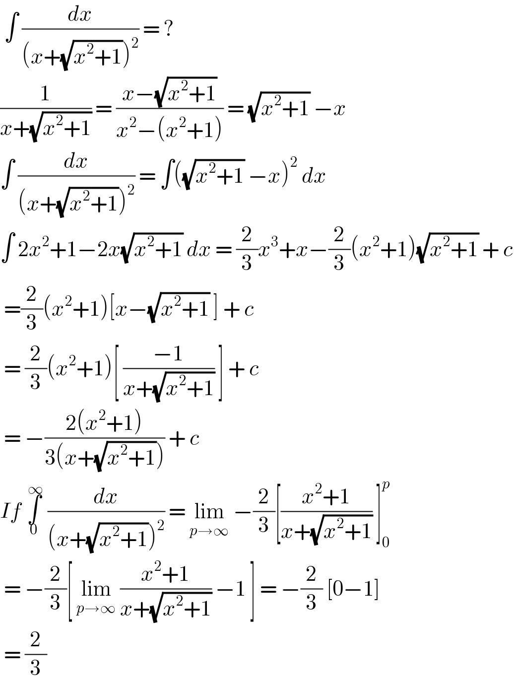  ∫ (dx/((x+(√(x^2 +1)))^2 )) = ?  (1/(x+(√(x^2 +1)))) = ((x−(√(x^2 +1)))/(x^2 −(x^2 +1))) = (√(x^2 +1)) −x  ∫ (dx/((x+(√(x^2 +1)))^2 )) = ∫((√(x^2 +1)) −x)^2  dx   ∫ 2x^2 +1−2x(√(x^2 +1)) dx = (2/3)x^3 +x−(2/3)(x^2 +1)(√(x^2 +1)) + c   =(2/3)(x^2 +1)[x−(√(x^2 +1)) ] + c    = (2/3)(x^2 +1)[ ((−1)/(x+(√(x^2 +1)))) ] + c    = −((2(x^2 +1))/(3(x+(√(x^2 +1))))) + c   If ∫_0 ^( ∞)  (dx/((x+(√(x^2 +1)))^2 )) = lim_(p→∞)  −(2/3)[((x^2 +1)/(x+(√(x^2 +1)))) ]_0 ^p    = −(2/3)[ lim_(p→∞)  ((x^2 +1)/(x+(√(x^2 +1)))) −1 ] = −(2/3) [0−1]   = (2/3)  