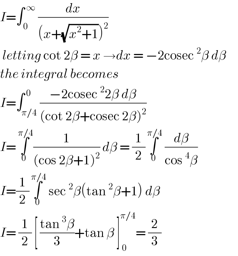 I=∫_( 0) ^( ∞)  (dx/((x+(√(x^2 +1)))^2 ))   letting cot 2β = x →dx = −2cosec^2 β dβ  the integral becomes   I=∫_(π/4) ^( 0) ((−2cosec^2 2β dβ)/((cot 2β+cosec 2β)^2 ))  I=∫_(0 ) ^( π/4) (1/((cos 2β+1)^2 )) dβ = (1/2)∫_0 ^( π/4)  (dβ/(cos^4 β))  I=(1/2)∫_0 ^( π/4)  sec^2 β(tan^2 β+1) dβ  I= (1/2) [ ((tan^3 β)/3)+tan β ]_( 0) ^(π/4) = (2/3)  