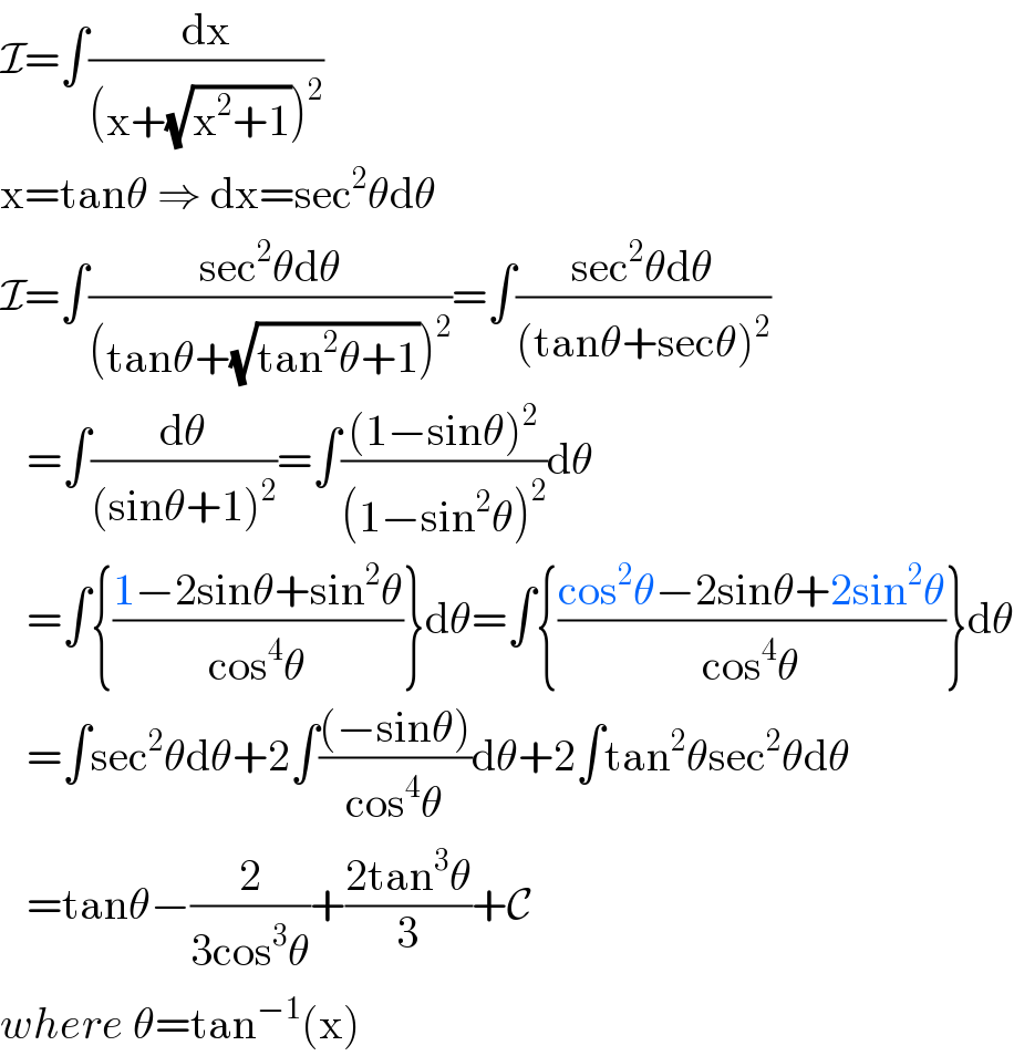 I=∫(dx/((x+(√(x^2 +1)))^2 ))  x=tanθ ⇒ dx=sec^2 θdθ  I=∫((sec^2 θdθ)/((tanθ+(√(tan^2 θ+1)))^2 ))=∫((sec^2 θdθ)/((tanθ+secθ)^2 ))     =∫(dθ/((sinθ+1)^2 ))=∫(((1−sinθ)^2 )/((1−sin^2 θ)^2 ))dθ     =∫{((1−2sinθ+sin^2 θ)/(cos^4 θ))}dθ=∫{((cos^2 θ−2sinθ+2sin^2 θ)/(cos^4 θ))}dθ     =∫sec^2 θdθ+2∫(((−sinθ))/(cos^4 θ))dθ+2∫tan^2 θsec^2 θdθ     =tanθ−(2/(3cos^3 θ))+((2tan^3 θ)/3)+C  where θ=tan^(−1) (x)  