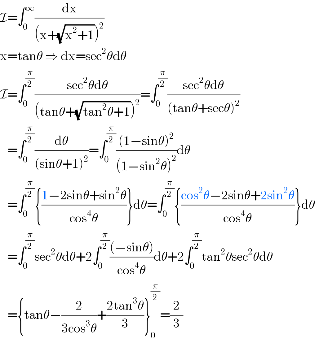 I=∫_0 ^∞ (dx/((x+(√(x^2 +1)))^2 ))  x=tanθ ⇒ dx=sec^2 θdθ  I=∫_0 ^(π/2) ((sec^2 θdθ)/((tanθ+(√(tan^2 θ+1)))^2 ))=∫_0 ^(π/2) ((sec^2 θdθ)/((tanθ+secθ)^2 ))     =∫_0 ^(π/2) (dθ/((sinθ+1)^2 ))=∫_0 ^(π/2) (((1−sinθ)^2 )/((1−sin^2 θ)^2 ))dθ     =∫_0 ^(π/2) {((1−2sinθ+sin^2 θ)/(cos^4 θ))}dθ=∫_0 ^(π/2) {((cos^2 θ−2sinθ+2sin^2 θ)/(cos^4 θ))}dθ     =∫_0 ^(π/2) sec^2 θdθ+2∫_0 ^(π/2) (((−sinθ))/(cos^4 θ))dθ+2∫_0 ^(π/2) tan^2 θsec^2 θdθ     ={tanθ−(2/(3cos^3 θ))+((2tan^3 θ)/3)}_0 ^(π/2) =(2/3)  