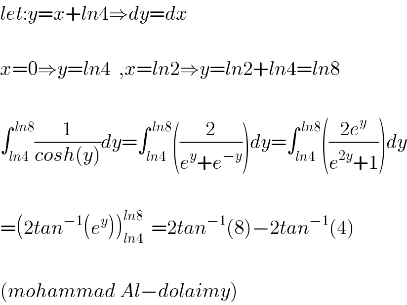 let:y=x+ln4⇒dy=dx    x=0⇒y=ln4  ,x=ln2⇒y=ln2+ln4=ln8    ∫_(ln4) ^( ln8) (1/(cosh(y)))dy=∫_(ln4) ^( ln8) ((2/(e^y +e^(−y) )))dy=∫_(ln4) ^( ln8) (((2e^y )/(e^(2y) +1)))dy    =(2tan^(−1) (e^y ))_(ln4) ^(ln8)   =2tan^(−1) (8)−2tan^(−1) (4)    (mohammad Al−dolaimy)  
