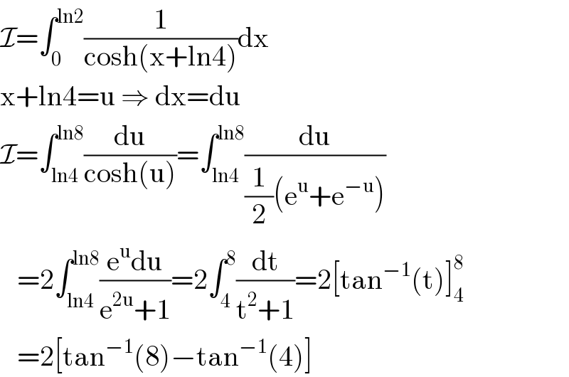 I=∫_0 ^(ln2) (1/(cosh(x+ln4)))dx  x+ln4=u ⇒ dx=du  I=∫_(ln4) ^(ln8) (du/(cosh(u)))=∫_(ln4) ^(ln8) (du/((1/2)(e^u +e^(−u) )))     =2∫_(ln4) ^(ln8) ((e^u du)/(e^(2u) +1))=2∫_4 ^8 (dt/(t^2 +1))=2[tan^(−1) (t)]_4 ^8      =2[tan^(−1) (8)−tan^(−1) (4)]  