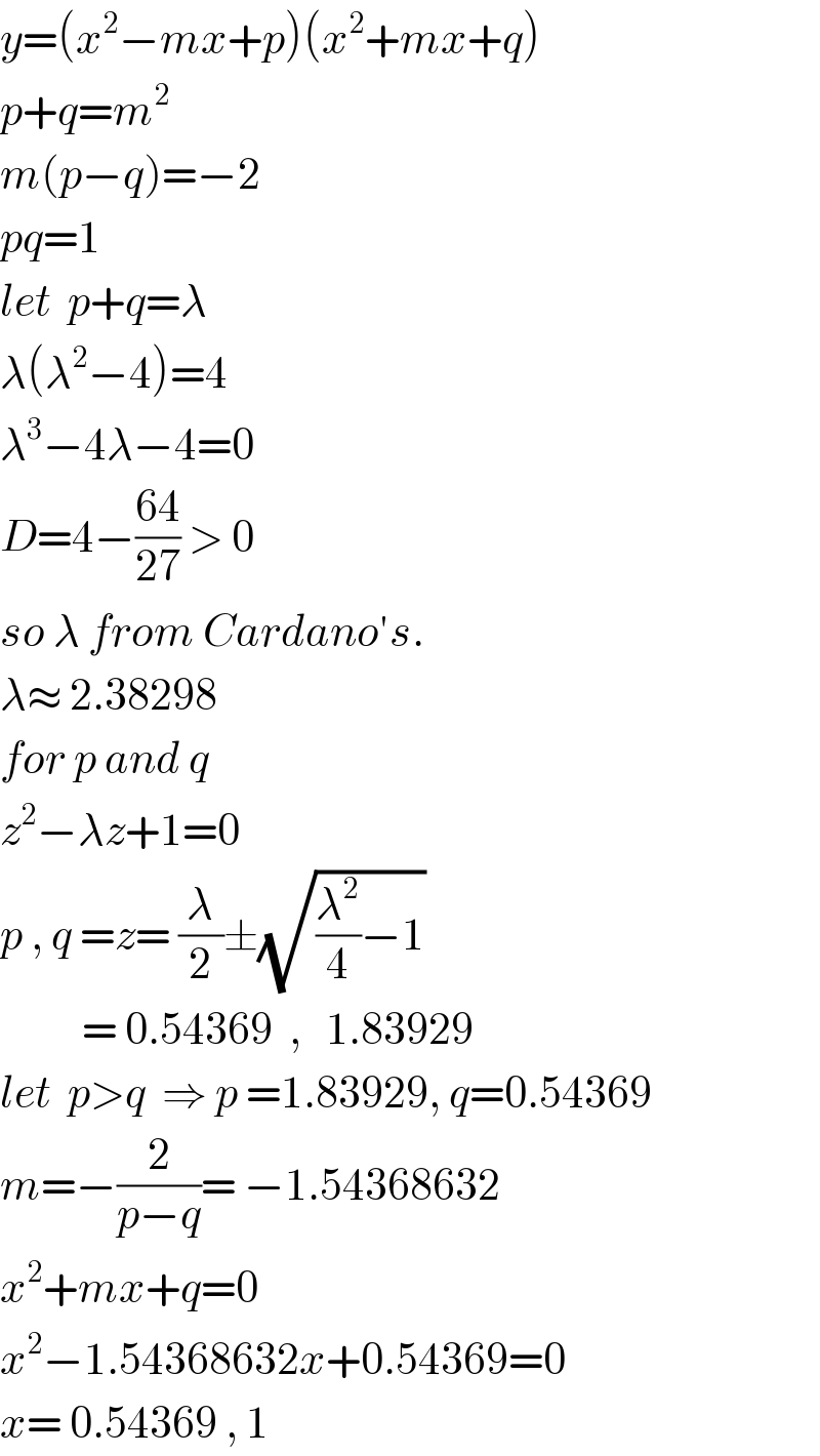y=(x^2 −mx+p)(x^2 +mx+q)  p+q=m^2   m(p−q)=−2  pq=1  let  p+q=λ  λ(λ^2 −4)=4  λ^3 −4λ−4=0  D=4−((64)/(27)) > 0  so λ from Cardano′s.  λ≈ 2.38298  for p and q  z^2 −λz+1=0  p , q =z= (λ/2)±(√((λ^2 /4)−1))            = 0.54369  ,   1.83929   let  p>q  ⇒ p =1.83929, q=0.54369  m=−(2/(p−q))= −1.54368632  x^2 +mx+q=0  x^2 −1.54368632x+0.54369=0  x= 0.54369 , 1  