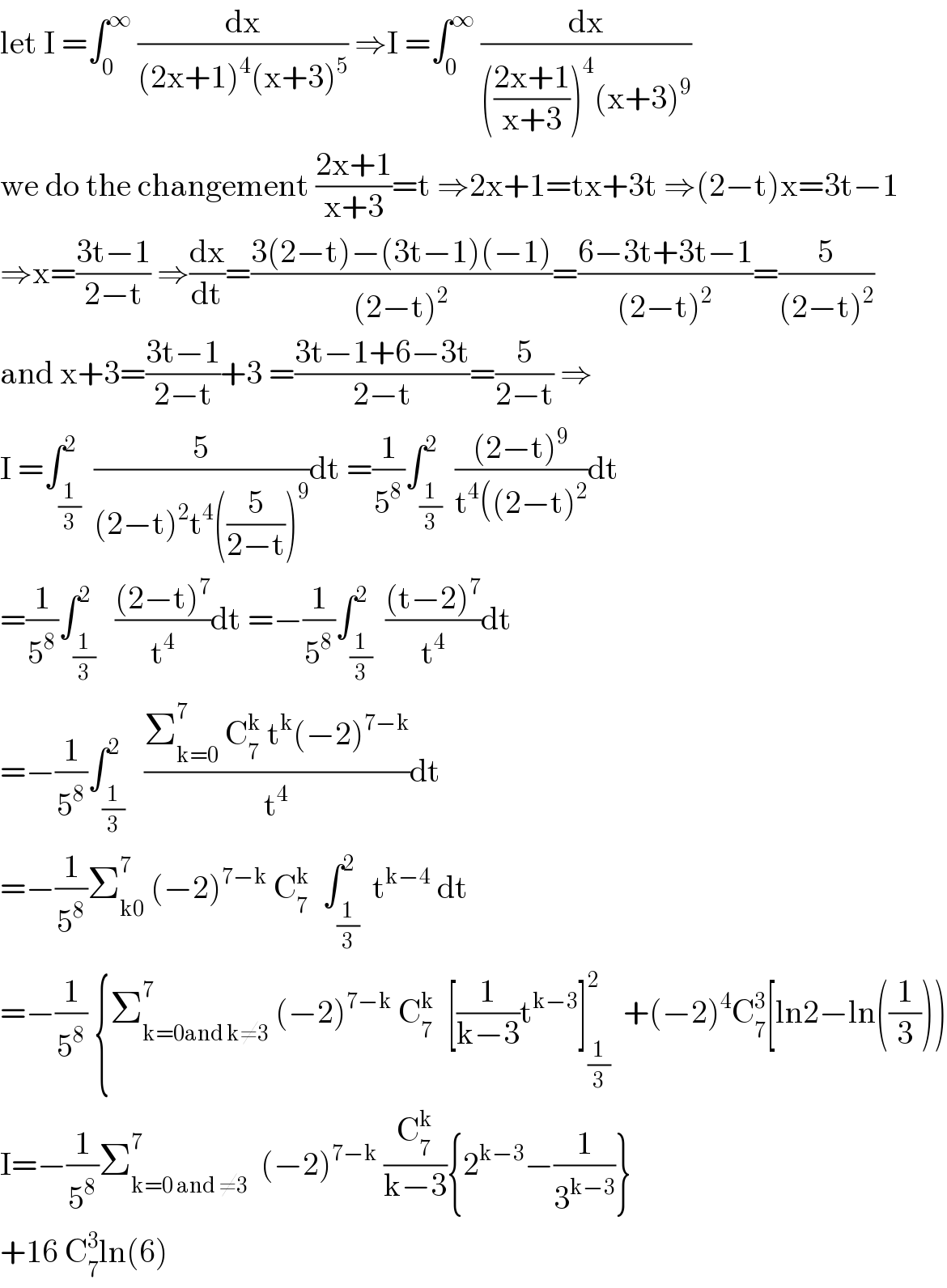 let I =∫_0 ^∞  (dx/((2x+1)^4 (x+3)^5 )) ⇒I =∫_0 ^∞  (dx/((((2x+1)/(x+3)))^4 (x+3)^9 ))  we do the changement ((2x+1)/(x+3))=t ⇒2x+1=tx+3t ⇒(2−t)x=3t−1  ⇒x=((3t−1)/(2−t)) ⇒(dx/dt)=((3(2−t)−(3t−1)(−1))/((2−t)^2 ))=((6−3t+3t−1)/((2−t)^2 ))=(5/((2−t)^2 ))  and x+3=((3t−1)/(2−t))+3 =((3t−1+6−3t)/(2−t))=(5/(2−t)) ⇒  I =∫_(1/3) ^2  (5/((2−t)^2 t^4 ((5/(2−t)))^9 ))dt =(1/5^8 )∫_(1/3) ^2  (((2−t)^9 )/(t^4 ((2−t)^2 ))dt  =(1/5^8 )∫_(1/3) ^2   (((2−t)^7 )/t^4 )dt =−(1/5^8 )∫_(1/3) ^2  (((t−2)^7 )/t^4 )dt  =−(1/5^8 )∫_(1/3) ^2   ((Σ_(k=0) ^7  C_7 ^k  t^k (−2)^(7−k) )/t^4 )dt  =−(1/5^8 )Σ_(k0) ^7  (−2)^(7−k)  C_7 ^k   ∫_(1/3) ^2  t^(k−4)  dt  =−(1/5^8 ) {Σ_(k=0and k≠3) ^7  (−2)^(7−k)  C_7 ^k   [(1/(k−3))t^(k−3) ]_(1/3) ^2   +(−2)^4 C_7 ^3 [ln2−ln((1/3)))  I=−(1/5^8 )Σ_(k=0 and ≠3) ^7   (−2)^(7−k)  (C_7 ^k /(k−3)){2^(k−3) −(1/3^(k−3) )}  +16 C_7 ^3 ln(6)  