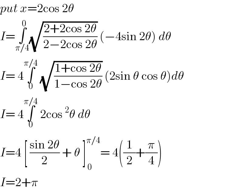 put x=2cos 2θ   I=∫_(π/4) ^0 (√((2+2cos 2θ)/(2−2cos 2θ))) (−4sin 2θ) dθ  I= 4∫_0 ^(π/4)  (√((1+cos 2θ)/(1−cos 2θ))) (2sin θ cos θ)dθ  I= 4∫_0 ^(π/4)  2cos^2 θ dθ  I=4 [ ((sin 2θ)/2) + θ ]_( 0) ^(π/4) = 4((1/2)+(π/4))  I=2+π  