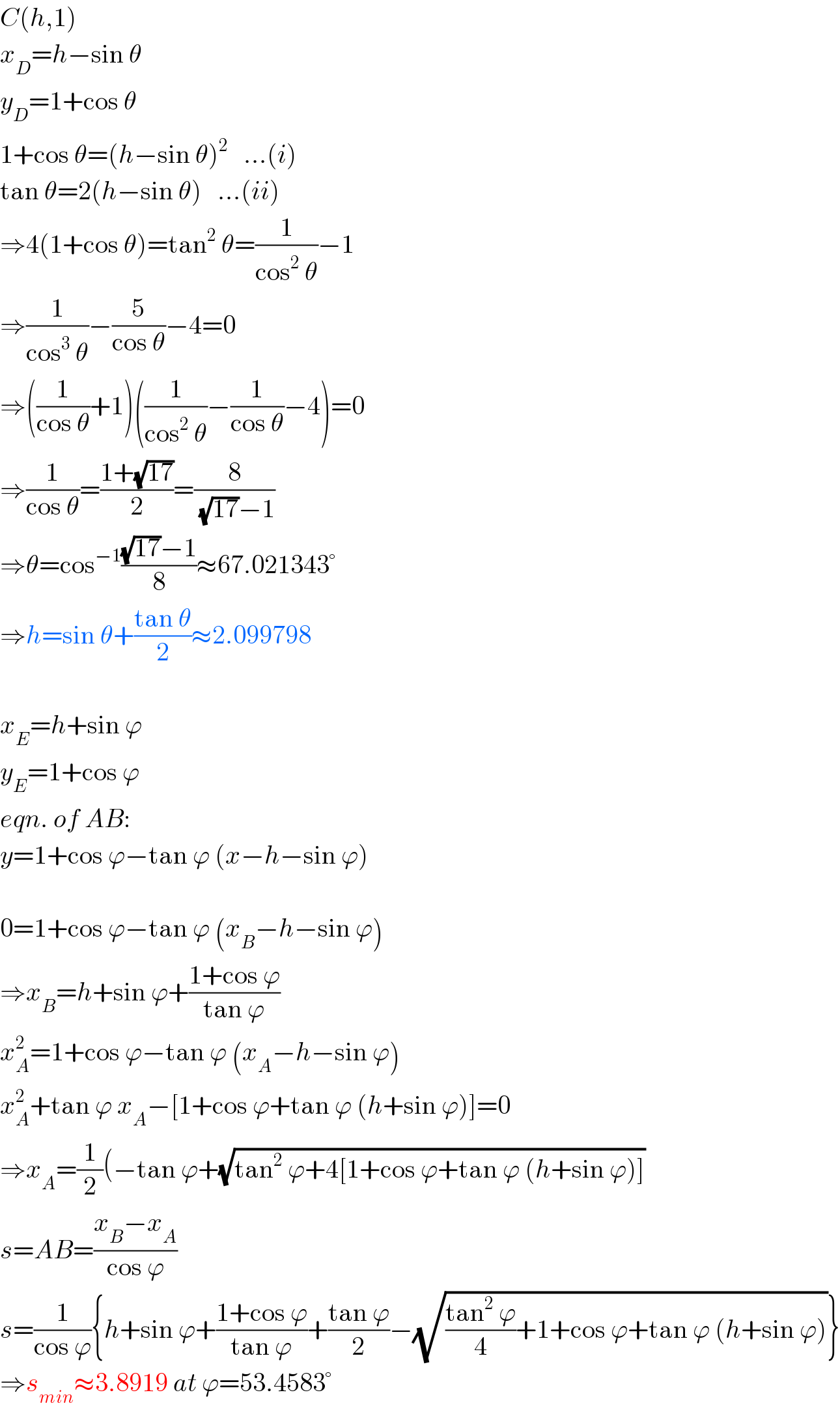 C(h,1)  x_D =h−sin θ  y_D =1+cos θ  1+cos θ=(h−sin θ)^2    ...(i)  tan θ=2(h−sin θ)   ...(ii)  ⇒4(1+cos θ)=tan^2  θ=(1/(cos^2  θ))−1  ⇒(1/(cos^3  θ))−(5/(cos θ))−4=0  ⇒((1/(cos θ))+1)((1/(cos^2  θ))−(1/(cos θ))−4)=0  ⇒(1/(cos θ))=((1+(√(17)))/2)=(8/( (√(17))−1))  ⇒θ=cos^(−1) (((√(17))−1)/8)≈67.021343°  ⇒h=sin θ+((tan θ)/2)≈2.099798    x_E =h+sin ϕ  y_E =1+cos ϕ  eqn. of AB:  y=1+cos ϕ−tan ϕ (x−h−sin ϕ)    0=1+cos ϕ−tan ϕ (x_B −h−sin ϕ)  ⇒x_B =h+sin ϕ+((1+cos ϕ)/(tan ϕ))  x_A ^2 =1+cos ϕ−tan ϕ (x_A −h−sin ϕ)  x_A ^2 +tan ϕ x_A −[1+cos ϕ+tan ϕ (h+sin ϕ)]=0  ⇒x_A =(1/2)(−tan ϕ+(√(tan^2  ϕ+4[1+cos ϕ+tan ϕ (h+sin ϕ)]))  s=AB=((x_B −x_A )/(cos ϕ))  s=(1/(cos ϕ)){h+sin ϕ+((1+cos ϕ)/(tan ϕ))+((tan ϕ)/2)−(√(((tan^2  ϕ)/4)+1+cos ϕ+tan ϕ (h+sin ϕ)))}  ⇒s_(min) ≈3.8919 at ϕ=53.4583°  