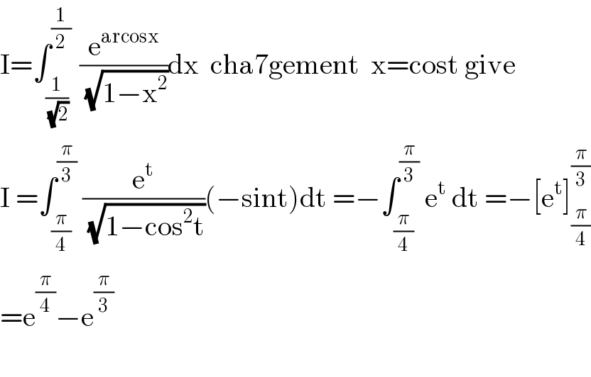 I=∫_(1/( (√2))) ^(1/2)  (e^(arcosx) /( (√(1−x^2 ))))dx  cha7gement  x=cost give  I =∫_(π/4) ^(π/3)  (e^t /( (√(1−cos^2 t))))(−sint)dt =−∫_(π/4) ^(π/3)  e^t  dt =−[e^t ]_(π/4) ^(π/3)   =e^(π/4) −e^(π/3)     
