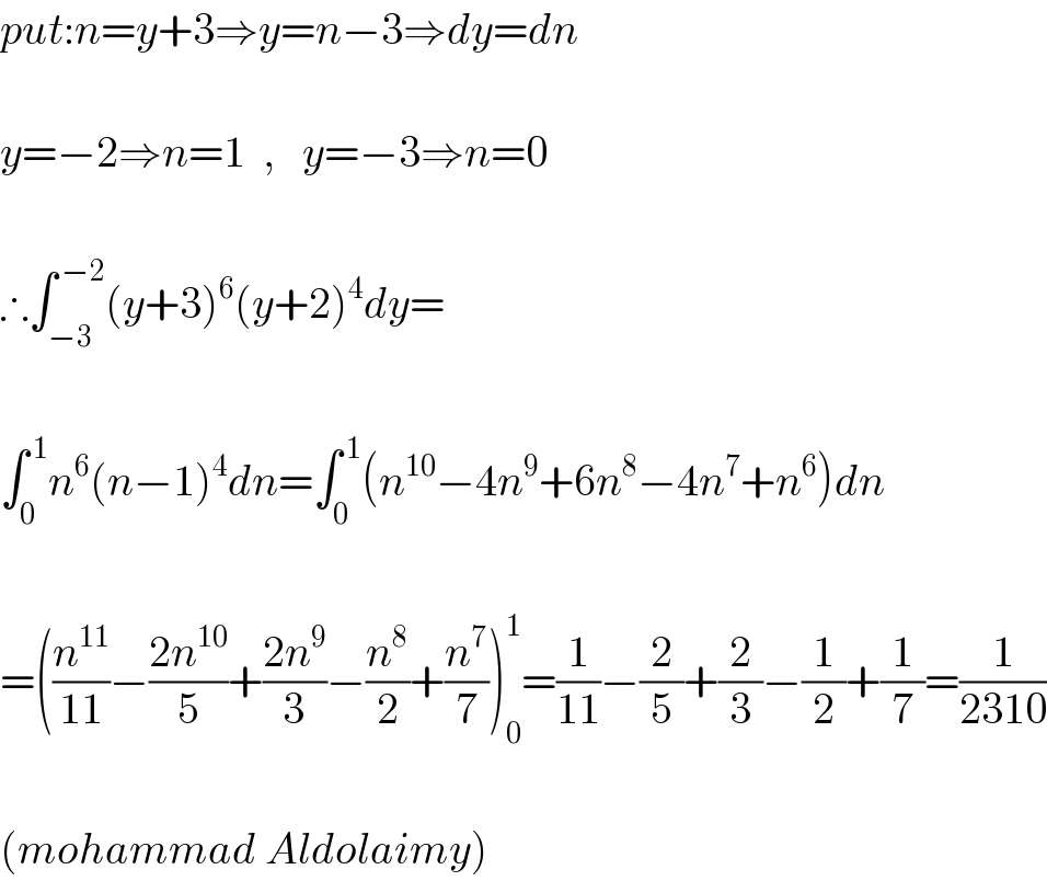 put:n=y+3⇒y=n−3⇒dy=dn    y=−2⇒n=1  ,   y=−3⇒n=0    ∴∫_(−3) ^( −2) (y+3)^6 (y+2)^4 dy=    ∫_0 ^( 1) n^6 (n−1)^4 dn=∫_0 ^( 1) (n^(10) −4n^9 +6n^8 −4n^7 +n^6 )dn    =((n^(11) /(11))−((2n^(10) )/5)+((2n^9 )/3)−(n^8 /2)+(n^7 /7))_0 ^1 =(1/(11))−(2/5)+(2/3)−(1/2)+(1/7)=(1/(2310))    (mohammad Aldolaimy)  