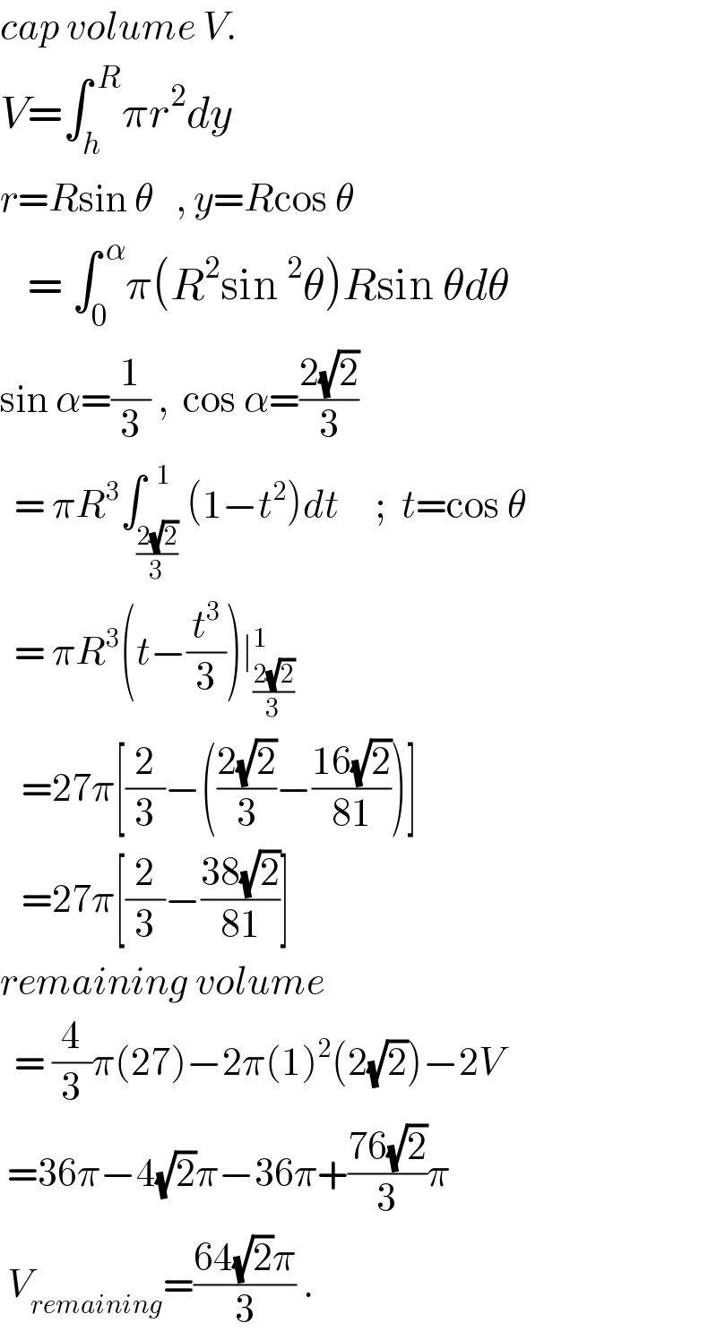 cap volume V.  V=∫_h ^( R) πr^2 dy     r=Rsin θ   , y=Rcos θ      = ∫_0 ^( α) π(R^2 sin^2 θ)Rsin θdθ  sin α=(1/3) ,  cos α=((2(√2))/3)    = πR^3 ∫_((2(√2))/3) ^(  1) (1−t^2 )dt     ;  t=cos θ    = πR^3 (t−(t^3 /3))∣_((2(√2))/3) ^1      =27π[(2/3)−(((2(√2))/3)−((16(√2))/(81)))]     =27π[(2/3)−((38(√2))/(81))]   remaining volume    = (4/3)π(27)−2π(1)^2 (2(√2))−2V   =36π−4(√2)π−36π+((76(√2))/3)π   V_(remaining) =((64(√2)π)/3) .  