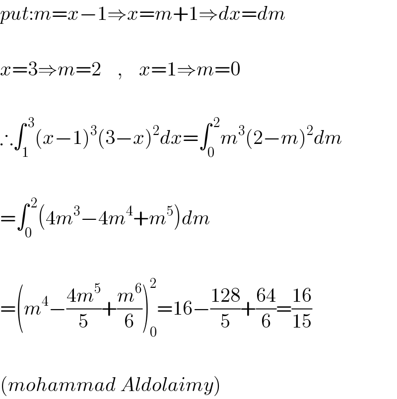 put:m=x−1⇒x=m+1⇒dx=dm    x=3⇒m=2    ,    x=1⇒m=0    ∴∫_1 ^( 3) (x−1)^3 (3−x)^2 dx=∫_0 ^( 2) m^3 (2−m)^2 dm    =∫_0 ^( 2) (4m^3 −4m^4 +m^5 )dm    =(m^4 −((4m^5 )/5)+(m^6 /6))_0 ^2 =16−((128)/5)+((64)/6)=((16)/(15))    (mohammad Aldolaimy)  