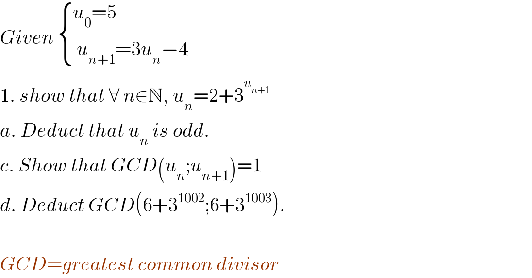 Given  { ((u_0 =5)),(( u_(n+1) =3u_n −4)) :}  1. show that ∀ n∈N, u_n =2+3^u_(n+1)       a. Deduct that u_n  is odd.  c. Show that GCD(u_n ;u_(n+1) )=1  d. Deduct GCD(6+3^(1002) ;6+3^(1003) ).    GCD=greatest common divisor^   