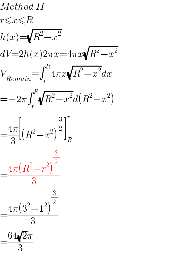 Method II  r≤x≤R  h(x)=(√(R^2 −x^2 ))  dV=2h(x)2πx=4πx(√(R^2 −x^2 ))  V_(Remain) =∫_r ^R 4πx(√(R^2 −x^2 ))dx  =−2π∫_r ^R (√(R^2 −x^2 ))d(R^2 −x^2 )  =((4π)/3)[(R^2 −x^2 )^(3/2) ]_R ^r   =((4π(R^2 −r^2 )^(3/2) )/3)  =((4π(3^2 −1^2 )^(3/2) )/3)  =((64(√2)π)/3)  