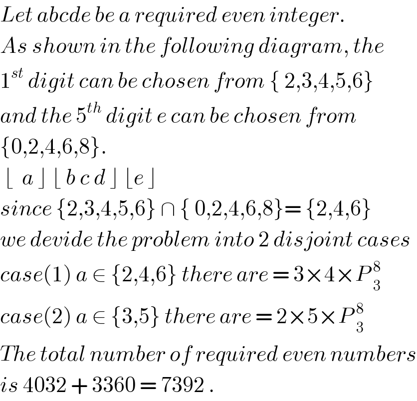 Let abcde be a required even integer.   As shown in the following diagram, the  1^(st)  digit can be chosen from { 2,3,4,5,6}  and the 5^(th)  digit e can be chosen from   {0,2,4,6,8}.   ⌊  a ⌋ ⌊ b c d ⌋ ⌊e ⌋   since {2,3,4,5,6} ∩ { 0,2,4,6,8}= {2,4,6}  we devide the problem into 2 disjoint cases  case(1) a ∈ {2,4,6} there are = 3×4×P _3^8   case(2) a ∈ {3,5} there are = 2×5×P _3^8   The total number of required even numbers  is 4032 + 3360 = 7392 .  