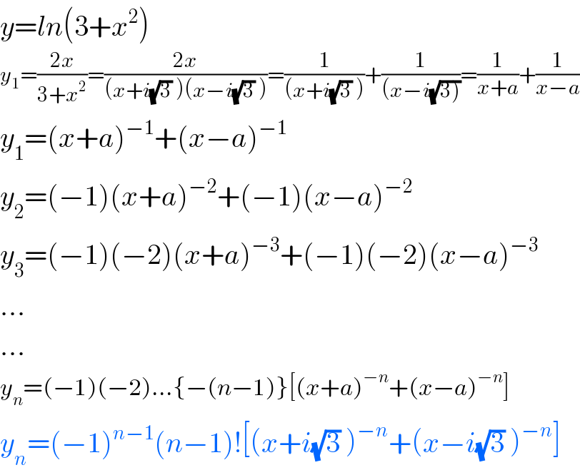 y=ln(3+x^2 )  y_1 =((2x)/(3+x^2 ))=((2x)/((x+i(√3) )(x−i(√3) )))=(1/((x+i(√3) )))+(1/((x−i(√(3)))))=(1/(x+a))+(1/(x−a))  y_1 =(x+a)^(−1) +(x−a)^(−1)   y_2 =(−1)(x+a)^(−2) +(−1)(x−a)^(−2)   y_3 =(−1)(−2)(x+a)^(−3) +(−1)(−2)(x−a)^(−3)   ...  ...  y_n =(−1)(−2)...{−(n−1)}[(x+a)^(−n) +(x−a)^(−n) ]  y_n =(−1)^(n−1) (n−1)![(x+i(√3) )^(−n) +(x−i(√3) )^(−n) ]  