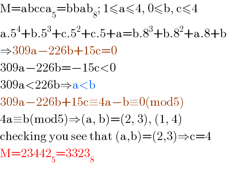 M=abcca_5 =bbab_8 ; 1≤a≤4, 0≤b, c≤4  a.5^4 +b.5^3 +c.5^2 +c.5+a=b.8^3 +b.8^2 +a.8+b  ⇒309a−226b+15c=0  309a−226b=−15c<0  309a<226b⇒a<b  309a−226b+15c≡4a−b≡0(mod5)  4a≡b(mod5)⇒(a, b)=(2, 3), (1, 4)  checking you see that (a,b)=(2,3)⇒c=4  M=23442_5 =3323_8     