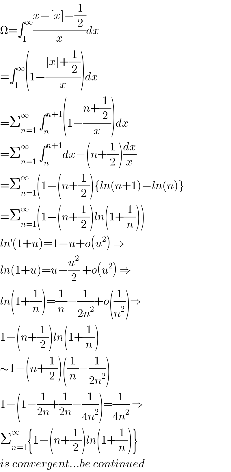Ω=∫_1 ^∞ ((x−[x]−(1/2))/x)dx  =∫_1 ^∞ (1−(([x]+(1/2))/x))dx  =Σ_(n=1) ^∞  ∫_n ^(n+1) (1−((n+(1/2))/x))dx  =Σ_(n=1) ^∞  ∫_n ^(n+1) dx−(n+(1/2))(dx/x)  =Σ_(n=1) ^∞ (1−(n+(1/2)){ln(n+1)−ln(n)}  =Σ_(n=1) ^∞ (1−(n+(1/2))ln(1+(1/n)))  ln^′ (1+u)=1−u+o(u^2 ) ⇒  ln(1+u)=u−(u^2 /2) +o(u^2 ) ⇒  ln(1+(1/n))=(1/n)−(1/(2n^2 ))+o((1/n^2 ))⇒  1−(n+(1/2))ln(1+(1/n))  ∼1−(n+(1/2))((1/n)−(1/(2n^2 )))  1−(1−(1/(2n))+(1/(2n))−(1/(4n^2 )))=(1/(4n^2 )) ⇒  Σ_(n=1) ^∞ {1−(n+(1/2))ln(1+(1/n))}  is convergent...be continued  