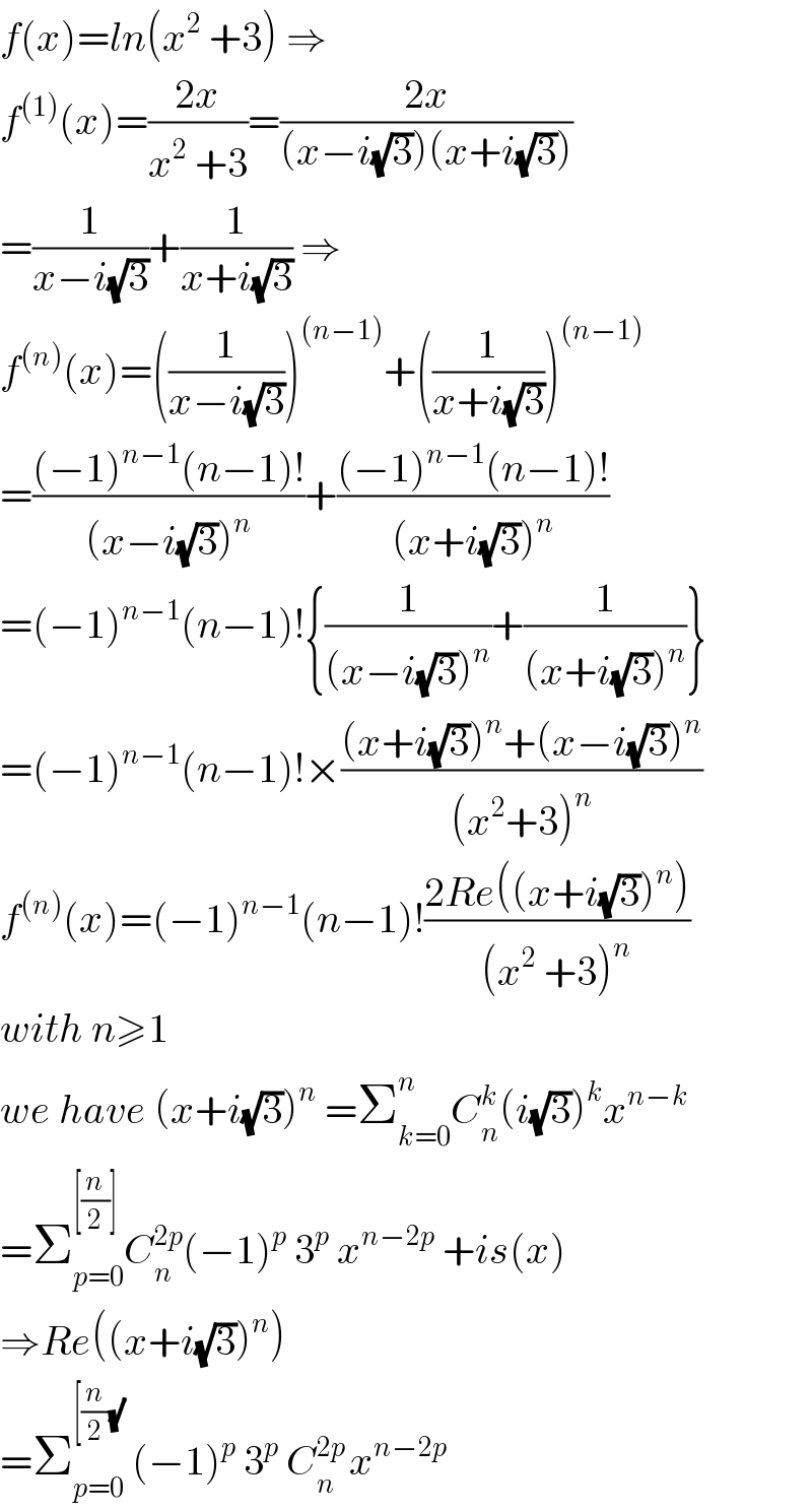 f(x)=ln(x^2  +3) ⇒  f^((1)) (x)=((2x)/(x^2  +3))=((2x)/((x−i(√3))(x+i(√3))))  =(1/(x−i(√3)))+(1/(x+i(√3))) ⇒  f^((n)) (x)=((1/(x−i(√3))))^((n−1)) +((1/(x+i(√3))))^((n−1))   =(((−1)^(n−1) (n−1)!)/((x−i(√3))^n ))+(((−1)^(n−1) (n−1)!)/((x+i(√3))^n ))  =(−1)^(n−1) (n−1)!{(1/((x−i(√3))^n ))+(1/((x+i(√3))^n ))}  =(−1)^(n−1) (n−1)!×(((x+i(√3))^n +(x−i(√3))^n )/((x^2 +3)^n ))  f^((n)) (x)=(−1)^(n−1) (n−1)!((2Re((x+i(√3))^n ))/((x^2  +3)^n ))  with n≥1  we have (x+i(√3))^n  =Σ_(k=0) ^n C_n ^k (i(√3))^k x^(n−k)   =Σ_(p=0) ^([(n/2)] ) C_n ^(2p) (−1)^p  3^p  x^(n−2p)  +is(x)  ⇒Re((x+i(√3))^n )  =Σ_(p=0) ^([(n/2)(√))  (−1)^p  3^p  C_n ^(2p ) x^(n−2p)   